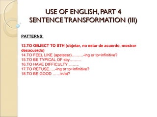 UUSSEE OOFF EENNGGLLIISSHH,, PPAARRTT 44 
SSEENNTTEENNCCEE TTRRAANNSSFFOORRMMAATTIIOONN ((IIIIII)) 
PATTERNS: 
13.TO OBJECT TO STH (objetar, no estar de acuerdo, mostrar 
desacuerdo) 
14.TO FEEL LIKE (apetecer)………-ing or to+infinitive? 
15.TO BE TYPICAL OF sby……… 
16.TO HAVE DIFFICULTY …….. 
17.TO REFUSE…..-ing or to+infinitive? 
18.TO BE GOOD ……in/at? 
 