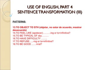USE OF ENGLISH, PART 4USE OF ENGLISH, PART 4
SENTENCE TRANSFORMATION (III)SENTENCE TRANSFORMATION (III)
PATTERNS:
13.TO OBJECT TO STH (objetar, no estar de acuerdo, mostrar
desacuerdo)
14.TO FEEL LIKE (apetecer)………-ing or to+infinitive?
15.TO BE TYPICAL OF sby………
16.TO HAVE DIFFICULTY ……..
17.TO REFUSE…..-ing or to+infinitive?
18.TO BE GOOD ……in/at?
 