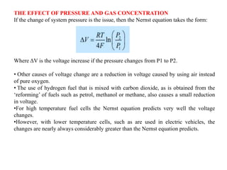 THE EFFECT OF PRESSURE AND GAS CONCENTRATION
If the change of system pressure is the issue, then the Nernst equation takes the form:
Where ΔV is the voltage increase if the pressure changes from P1 to P2.
• Other causes of voltage change are a reduction in voltage caused by using air instead
of pure oxygen.
• The use of hydrogen fuel that is mixed with carbon dioxide, as is obtained from the
‘reforming’ of fuels such as petrol, methanol or methane, also causes a small reduction
in voltage.
•For high temperature fuel cells the Nernst equation predicts very well the voltage
changes.
•However, with lower temperature cells, such as are used in electric vehicles, the
changes are nearly always considerably greater than the Nernst equation predicts.
 