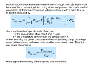 In a fuel cell, the air pressure on the electrode surface, p, is usually higher than
the atmospheric pressure, p0. According to thermodynamics, the power needed
to compress air from low-pressure p0 to high-pressure p with a mass flow m .
air can be calculated by
where γ = the ratio of specific heats of air (1.4),
R = the gas constant of air (287.1 J/kg K), and
T = the temperature at the inlet of the compressor in K.
When calculating the power consumed by the air-circulating pump, the energy
losses in the air pump and motor drive must be taken into account. Thus, the
total power consumed is
where ηap is the efficiency of the air pump plus motor drive.
 