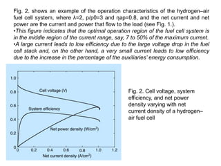 Fig. 2. shows an example of the operation characteristics of the hydrogen–air
fuel cell system, where λ=2, p/p0=3 and ηap=0.8, and the net current and net
power are the current and power that flow to the load (see Fig. 1.).
•This figure indicates that the optimal operation region of the fuel cell system is
in the middle region of the current range, say, 7 to 50% of the maximum current.
•A large current leads to low efficiency due to the large voltage drop in the fuel
cell stack and, on the other hand, a very small current leads to low efficiency
due to the increase in the percentage of the auxiliaries’ energy consumption.
Fig. 2. Cell voltage, system
efficiency, and net power
density varying with net
current density of a hydrogen–
air fuel cell
 