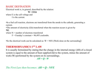 BASIC DEFINATION
Electrical work is, in general, described by the relation:
W = EIΔt
where E is the cell voltage and
I is the current.
•In a fuel cell reaction, electrons are transferred from the anode to the cathode, generating a
current.
•The amount of electricity (IΔt) transferred when the reaction occurs is given by
NF,
where N = number of electrons transferred
F = Faraday’s constant = 96,493 coulombs.
•So the electrical work can be calculated as: W = NFE (Work done on the surrounding)
THERMODYAMICS 1ST LAW
It is usually formulated by stating that the change in the internal energy (∆H) of a closed
system is equal to the amount of heat supplied (Q) to the system, minus the amount of
work (W) performed by the system on its surroundings.
ΔH = Q - W
The First Law then becomes: ΔH = Q - NFE
 