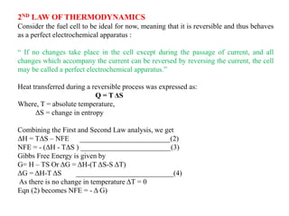 2ND LAW OF THERMODYNAMICS
Consider the fuel cell to be ideal for now, meaning that it is reversible and thus behaves
as a perfect electrochemical apparatus :
“ If no changes take place in the cell except during the passage of current, and all
changes which accompany the current can be reversed by reversing the current, the cell
may be called a perfect electrochemical apparatus.”
Heat transferred during a reversible process was expressed as:
Q = T ΔS
Where, T = absolute temperature,
ΔS = change in entropy
Combining the First and Second Law analysis, we get
ΔH = TΔS – NFE _________________________(2)
NFE = - (ΔH - TΔS ) _________________________(3)
Gibbs Free Energy is given by
G= H – TS Or ΔG = ΔH-(T ΔS-S ΔT)
ΔG = ΔH-T ΔS ___________________________(4)
As there is no change in temperature ΔT = 0
Eqn (2) becomes NFE = - Δ G)
 