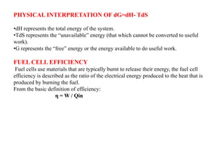 PHYSICAL INTERPRETATION OF dG=dH- TdS
•dH represents the total energy of the system.
•TdS represents the “unavailable” energy (that which cannot be converted to useful
work).
•G represents the “free” energy or the energy available to do useful work.
FUEL CELL EFFICIENCY
Fuel cells use materials that are typically burnt to release their energy, the fuel cell
efficiency is described as the ratio of the electrical energy produced to the heat that is
produced by burning the fuel.
From the basic definition of efficiency:
η = W / Qin
 