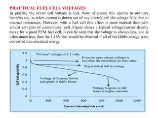 PRACTICAL FUEL CELL VOLTAGES
In practice the actual cell voltage is less. Now of course this applies to ordinary
batteries too, as when current is drawn out of any electric cell the voltage falls, due to
internal resistances. However, with a fuel cell this effect is more marked than with
almost all types of conventional cell. Figure shows a typical voltage/current density
curve for a good PEM fuel cell. It can be seen that the voltage is always less, and is
often much less, than the 1.18V that would be obtained if all of the Gibbs energy were
converted into electrical energy.
 