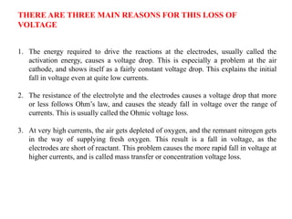 THERE ARE THREE MAIN REASONS FOR THIS LOSS OF
VOLTAGE
1. The energy required to drive the reactions at the electrodes, usually called the
activation energy, causes a voltage drop. This is especially a problem at the air
cathode, and shows itself as a fairly constant voltage drop. This explains the initial
fall in voltage even at quite low currents.
2. The resistance of the electrolyte and the electrodes causes a voltage drop that more
or less follows Ohm’s law, and causes the steady fall in voltage over the range of
currents. This is usually called the Ohmic voltage loss.
3. At very high currents, the air gets depleted of oxygen, and the remnant nitrogen gets
in the way of supplying fresh oxygen. This result is a fall in voltage, as the
electrodes are short of reactant. This problem causes the more rapid fall in voltage at
higher currents, and is called mass transfer or concentration voltage loss.
 