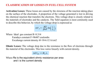 CLASSIFICATION OF LOSSES IN FUEL CELL SYSTEM
Activation Losses: These losses are caused by the slowness of the reaction taking place
on the surface of the electrodes. A proportion of the voltage generated is lost in driving
the chemical reaction that transfers the electrons. This voltage drop is closely related to
the materials of electrodes and the catalysts. The Tafel equation is most commonly used
to describe this behavior, by which the voltage drop is expressed as
Where Ideal gas constant R=8.314
Faradays constant F=96487 coulombs
Excahange current density i0=10-6.12 A/cm2
Ohmic Losses: The voltage drop due to the resistance to the flow of electrons through
the material of the electrodes. This loss varies linearly with current density.
Where Re is the equivalent ohmic resistance per area
and i is the current density
 