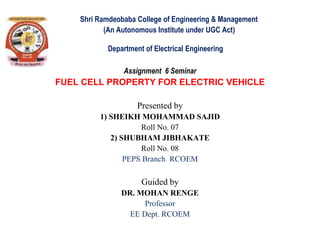 Shri Ramdeobaba College of Engineering & Management
(An Autonomous Institute under UGC Act)
Department of Electrical Engineering
Assignment 6 Seminar
FUEL CELL PROPERTY FOR ELECTRIC VEHICLE
Presented by
1) SHEIKH MOHAMMAD SAJID
Roll No. 07
2) SHUBHAM JIBHAKATE
Roll No. 08
PEPS Branch RCOEM
Guided by
DR. MOHAN RENGE
Professor
EE Dept. RCOEM
 