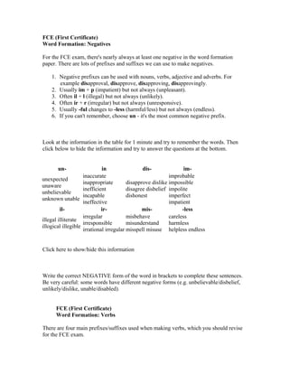 FCE (First Certificate)
Word Formation: Negatives
For the FCE exam, there's nearly always at least one negative in the word formation
paper. There are lots of prefixes and suffixes we can use to make negatives.
1. Negative prefixes can be used with nouns, verbs, adjective and adverbs. For
example disapproval, disapprove, disapproving, disapprovingly.
2. Usually im + p (impatient) but not always (unpleasant).
3. Often il + l (illegal) but not always (unlikely).
4. Often ir + r (irregular) but not always (unresponsive).
5. Usually -ful changes to -less (harmful/less) but not always (endless).
6. If you can't remember, choose un - it's the most common negative prefix.
Look at the information in the table for 1 minute and try to remember the words. Then
click below to hide the information and try to answer the questions at the bottom.
un- in dis- im-
unexpected
unaware
unbelievable
unknown unable
inaccurate
inappropriate
inefficient
incapable
ineffective
disapprove dislike
disagree disbelief
dishonest
improbable
impossible
impolite
imperfect
impatient
il- ir- mis- -less
illegal illiterate
illogical illegible
irregular
irresponsible
irrational irregular
misbehave
misunderstand
misspell misuse
careless
harmless
helpless endless
Click here to show/hide this information
Write the correct NEGATIVE form of the word in brackets to complete these sentences.
Be very careful: some words have different negative forms (e.g. unbelievable/disbelief,
unlikely/dislike, unable/disabled).
FCE (First Certificate)
Word Formation: Verbs
There are four main prefixes/suffixes used when making verbs, which you should revise
for the FCE exam.
 