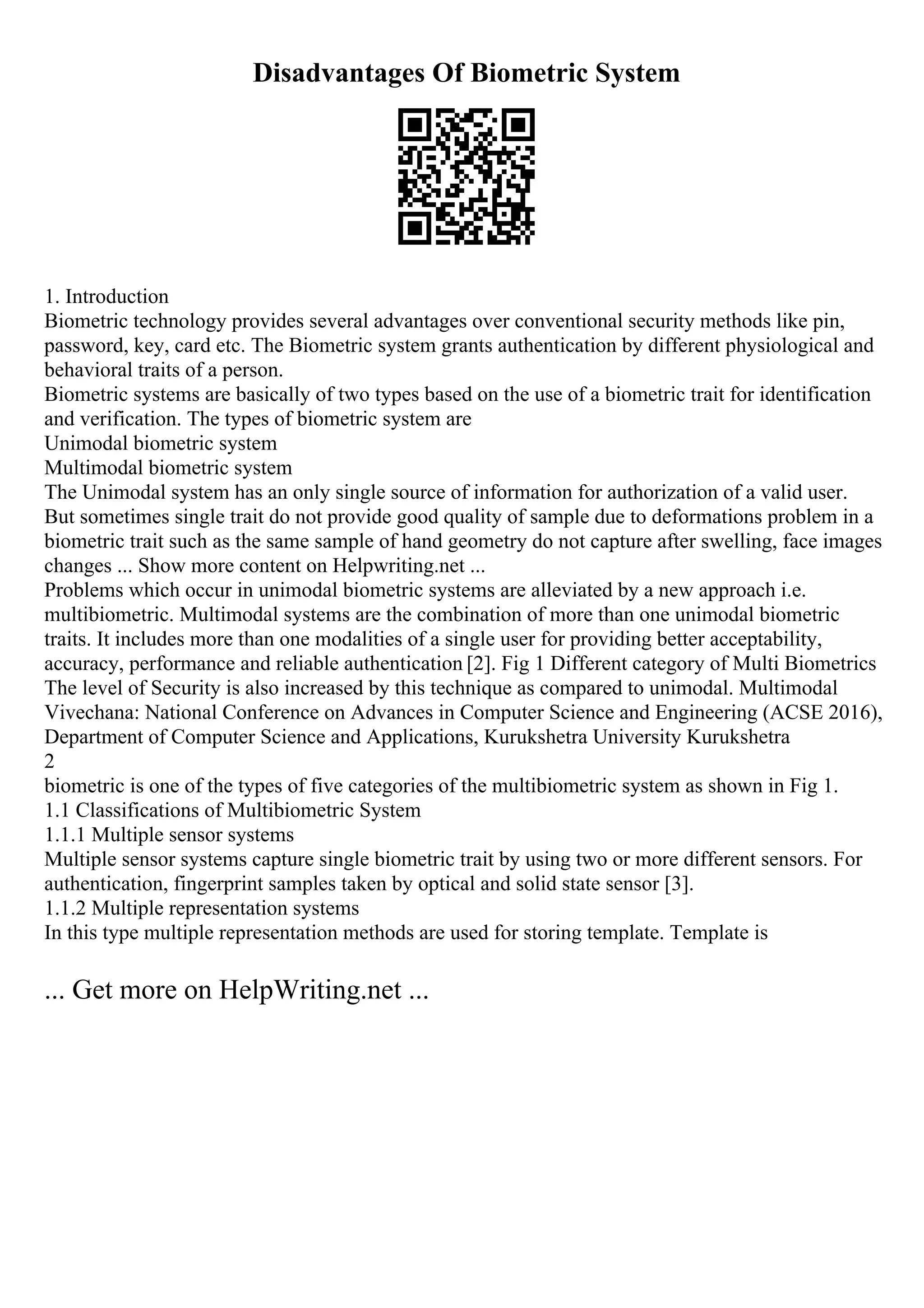 Disadvantages Of Biometric System
1. Introduction
Biometric technology provides several advantages over conventional security methods like pin,
password, key, card etc. The Biometric system grants authentication by different physiological and
behavioral traits of a person.
Biometric systems are basically of two types based on the use of a biometric trait for identification
and verification. The types of biometric system are
Unimodal biometric system
Multimodal biometric system
The Unimodal system has an only single source of information for authorization of a valid user.
But sometimes single trait do not provide good quality of sample due to deformations problem in a
biometric trait such as the same sample of hand geometry do not capture after swelling, face images
changes ... Show more content on Helpwriting.net ...
Problems which occur in unimodal biometric systems are alleviated by a new approach i.e.
multibiometric. Multimodal systems are the combination of more than one unimodal biometric
traits. It includes more than one modalities of a single user for providing better acceptability,
accuracy, performance and reliable authentication [2]. Fig 1 Different category of Multi Biometrics
The level of Security is also increased by this technique as compared to unimodal. Multimodal
Vivechana: National Conference on Advances in Computer Science and Engineering (ACSE 2016),
Department of Computer Science and Applications, Kurukshetra University Kurukshetra
2
biometric is one of the types of five categories of the multibiometric system as shown in Fig 1.
1.1 Classifications of Multibiometric System
1.1.1 Multiple sensor systems
Multiple sensor systems capture single biometric trait by using two or more different sensors. For
authentication, fingerprint samples taken by optical and solid state sensor [3].
1.1.2 Multiple representation systems
In this type multiple representation methods are used for storing template. Template is
... Get more on HelpWriting.net ...
 