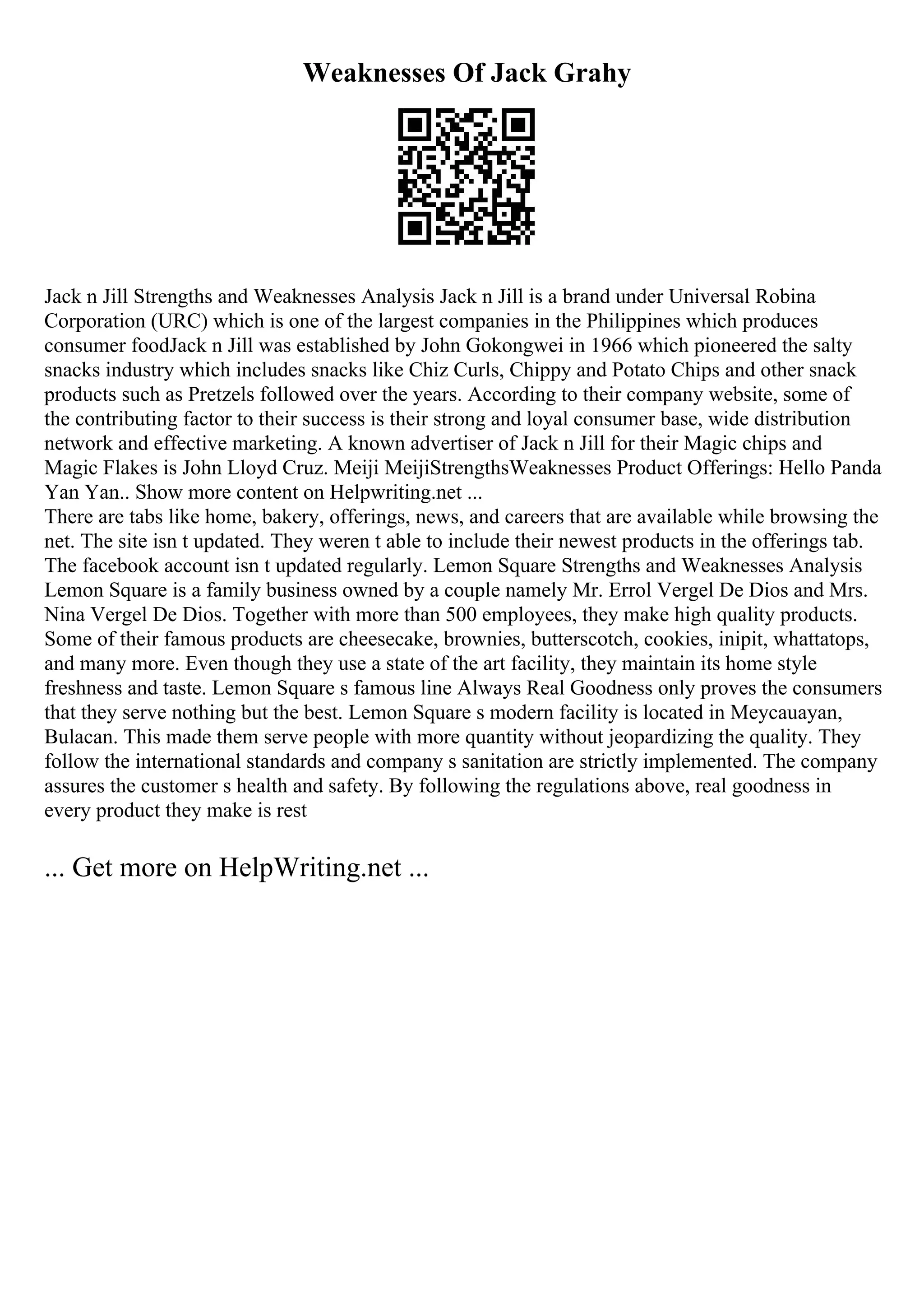 Weaknesses Of Jack Grahy
Jack n Jill Strengths and Weaknesses Analysis Jack n Jill is a brand under Universal Robina
Corporation (URC) which is one of the largest companies in the Philippines which produces
consumer foodJack n Jill was established by John Gokongwei in 1966 which pioneered the salty
snacks industry which includes snacks like Chiz Curls, Chippy and Potato Chips and other snack
products such as Pretzels followed over the years. According to their company website, some of
the contributing factor to their success is their strong and loyal consumer base, wide distribution
network and effective marketing. A known advertiser of Jack n Jill for their Magic chips and
Magic Flakes is John Lloyd Cruz. Meiji MeijiStrengthsWeaknesses Product Offerings: Hello Panda
Yan Yan
... Show more content on Helpwriting.net ...
There are tabs like home, bakery, offerings, news, and careers that are available while browsing the
net. The site isn t updated. They weren t able to include their newest products in the offerings tab.
The facebook account isn t updated regularly. Lemon Square Strengths and Weaknesses Analysis
Lemon Square is a family business owned by a couple namely Mr. Errol Vergel De Dios and Mrs.
Nina Vergel De Dios. Together with more than 500 employees, they make high quality products.
Some of their famous products are cheesecake, brownies, butterscotch, cookies, inipit, whattatops,
and many more. Even though they use a state of the art facility, they maintain its home style
freshness and taste. Lemon Square s famous line Always Real Goodness only proves the consumers
that they serve nothing but the best. Lemon Square s modern facility is located in Meycauayan,
Bulacan. This made them serve people with more quantity without jeopardizing the quality. They
follow the international standards and company s sanitation are strictly implemented. The company
assures the customer s health and safety. By following the regulations above, real goodness in
every product they make is rest
... Get more on HelpWriting.net ...
 