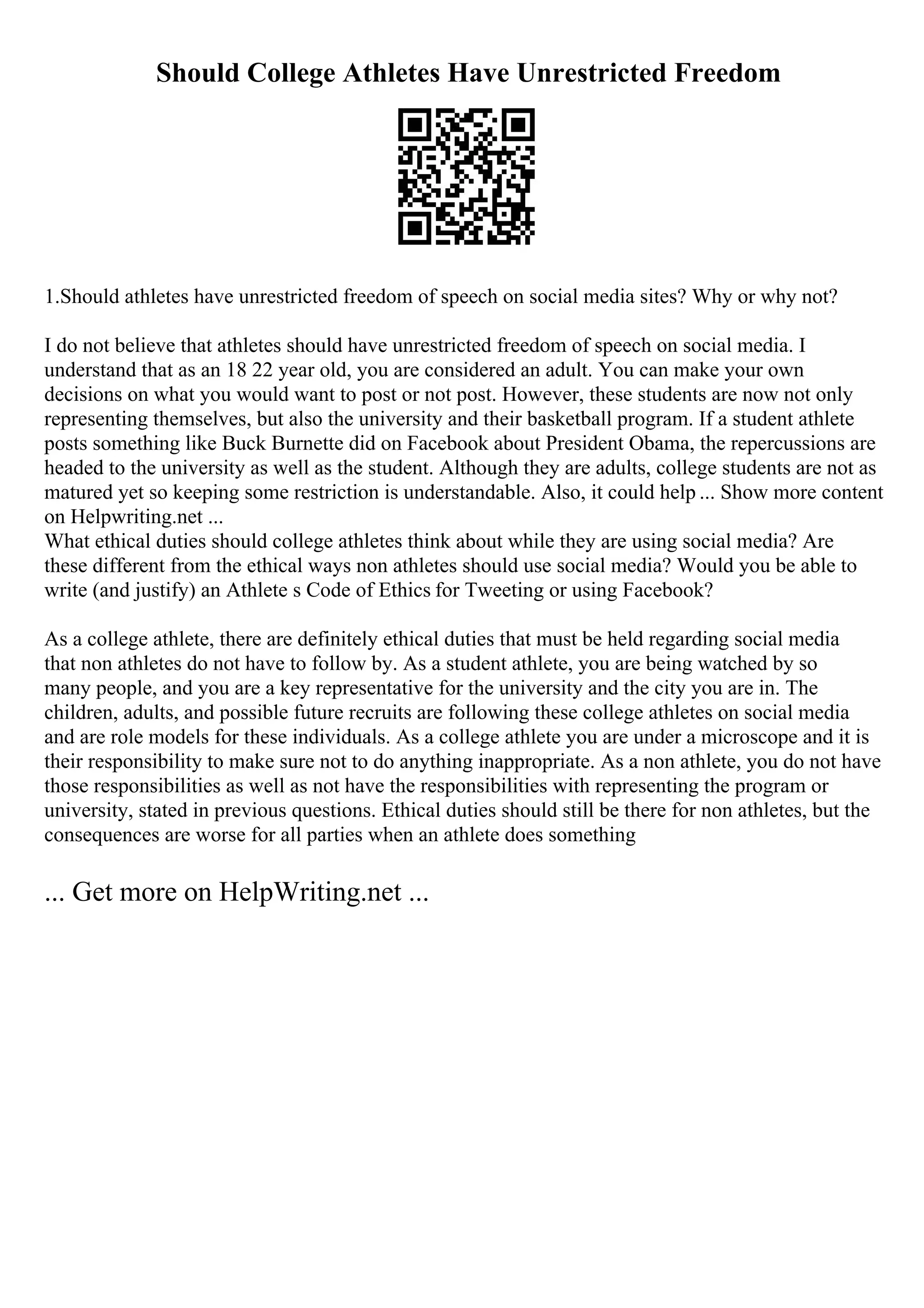 Should College Athletes Have Unrestricted Freedom
1.Should athletes have unrestricted freedom of speech on social media sites? Why or why not?
I do not believe that athletes should have unrestricted freedom of speech on social media. I
understand that as an 18 22 year old, you are considered an adult. You can make your own
decisions on what you would want to post or not post. However, these students are now not only
representing themselves, but also the university and their basketball program. If a student athlete
posts something like Buck Burnette did on Facebook about President Obama, the repercussions are
headed to the university as well as the student. Although they are adults, college students are not as
matured yet so keeping some restriction is understandable. Also, it could help ... Show more content
on Helpwriting.net ...
What ethical duties should college athletes think about while they are using social media? Are
these different from the ethical ways non athletes should use social media? Would you be able to
write (and justify) an Athlete s Code of Ethics for Tweeting or using Facebook?
As a college athlete, there are definitely ethical duties that must be held regarding social media
that non athletes do not have to follow by. As a student athlete, you are being watched by so
many people, and you are a key representative for the university and the city you are in. The
children, adults, and possible future recruits are following these college athletes on social media
and are role models for these individuals. As a college athlete you are under a microscope and it is
their responsibility to make sure not to do anything inappropriate. As a non athlete, you do not have
those responsibilities as well as not have the responsibilities with representing the program or
university, stated in previous questions. Ethical duties should still be there for non athletes, but the
consequences are worse for all parties when an athlete does something
... Get more on HelpWriting.net ...
 
