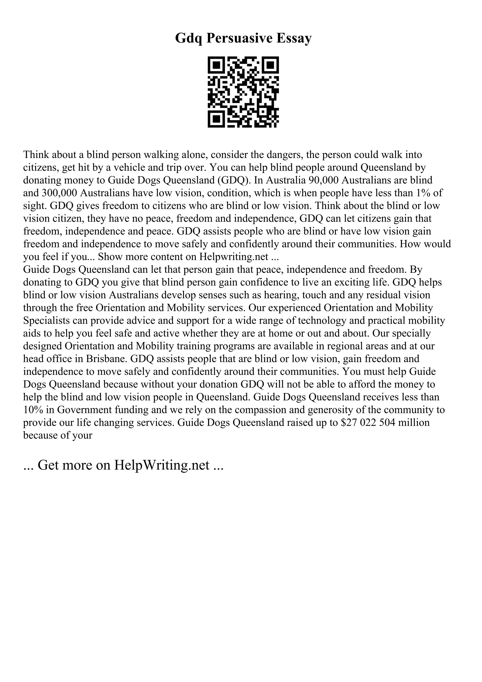 Gdq Persuasive Essay
Think about a blind person walking alone, consider the dangers, the person could walk into
citizens, get hit by a vehicle and trip over. You can help blind people around Queensland by
donating money to Guide Dogs Queensland (GDQ). In Australia 90,000 Australians are blind
and 300,000 Australians have low vision, condition, which is when people have less than 1% of
sight. GDQ gives freedom to citizens who are blind or low vision. Think about the blind or low
vision citizen, they have no peace, freedom and independence, GDQ can let citizens gain that
freedom, independence and peace. GDQ assists people who are blind or have low vision gain
freedom and independence to move safely and confidently around their communities. How would
you feel if you... Show more content on Helpwriting.net ...
Guide Dogs Queensland can let that person gain that peace, independence and freedom. By
donating to GDQ you give that blind person gain confidence to live an exciting life. GDQ helps
blind or low vision Australians develop senses such as hearing, touch and any residual vision
through the free Orientation and Mobility services. Our experienced Orientation and Mobility
Specialists can provide advice and support for a wide range of technology and practical mobility
aids to help you feel safe and active whether they are at home or out and about. Our specially
designed Orientation and Mobility training programs are available in regional areas and at our
head office in Brisbane. GDQ assists people that are blind or low vision, gain freedom and
independence to move safely and confidently around their communities. You must help Guide
Dogs Queensland because without your donation GDQ will not be able to afford the money to
help the blind and low vision people in Queensland. Guide Dogs Queensland receives less than
10% in Government funding and we rely on the compassion and generosity of the community to
provide our life changing services. Guide Dogs Queensland raised up to $27 022 504 million
because of your
... Get more on HelpWriting.net ...
 