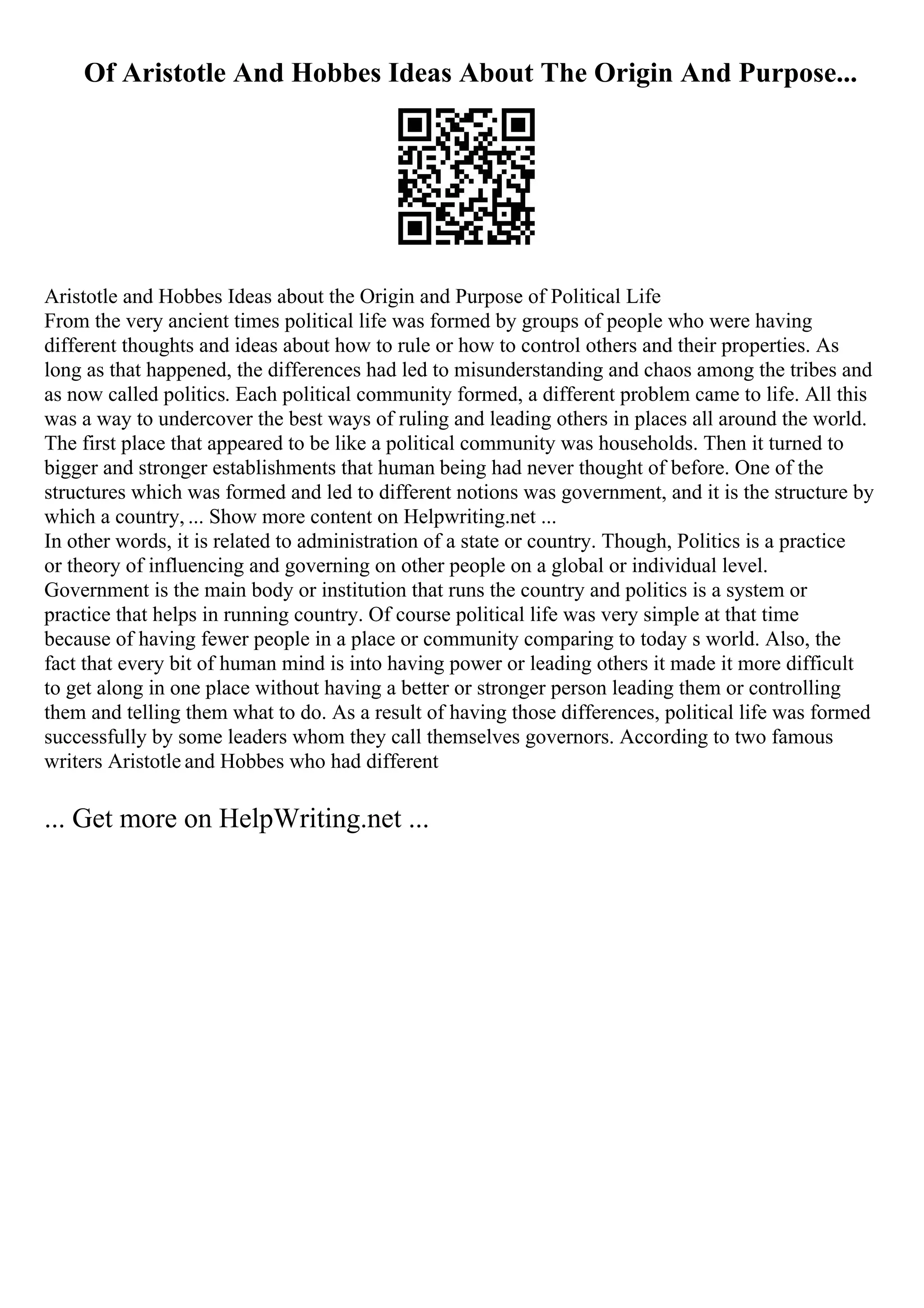 Of Aristotle And Hobbes Ideas About The Origin And Purpose...
Aristotle and Hobbes Ideas about the Origin and Purpose of Political Life
From the very ancient times political life was formed by groups of people who were having
different thoughts and ideas about how to rule or how to control others and their properties. As
long as that happened, the differences had led to misunderstanding and chaos among the tribes and
as now called politics. Each political community formed, a different problem came to life. All this
was a way to undercover the best ways of ruling and leading others in places all around the world.
The first place that appeared to be like a political community was households. Then it turned to
bigger and stronger establishments that human being had never thought of before. One of the
structures which was formed and led to different notions was government, and it is the structure by
which a country, ... Show more content on Helpwriting.net ...
In other words, it is related to administration of a state or country. Though, Politics is a practice
or theory of influencing and governing on other people on a global or individual level.
Government is the main body or institution that runs the country and politics is a system or
practice that helps in running country. Of course political life was very simple at that time
because of having fewer people in a place or community comparing to today s world. Also, the
fact that every bit of human mind is into having power or leading others it made it more difficult
to get along in one place without having a better or stronger person leading them or controlling
them and telling them what to do. As a result of having those differences, political life was formed
successfully by some leaders whom they call themselves governors. According to two famous
writers Aristotle and Hobbes who had different
... Get more on HelpWriting.net ...
 