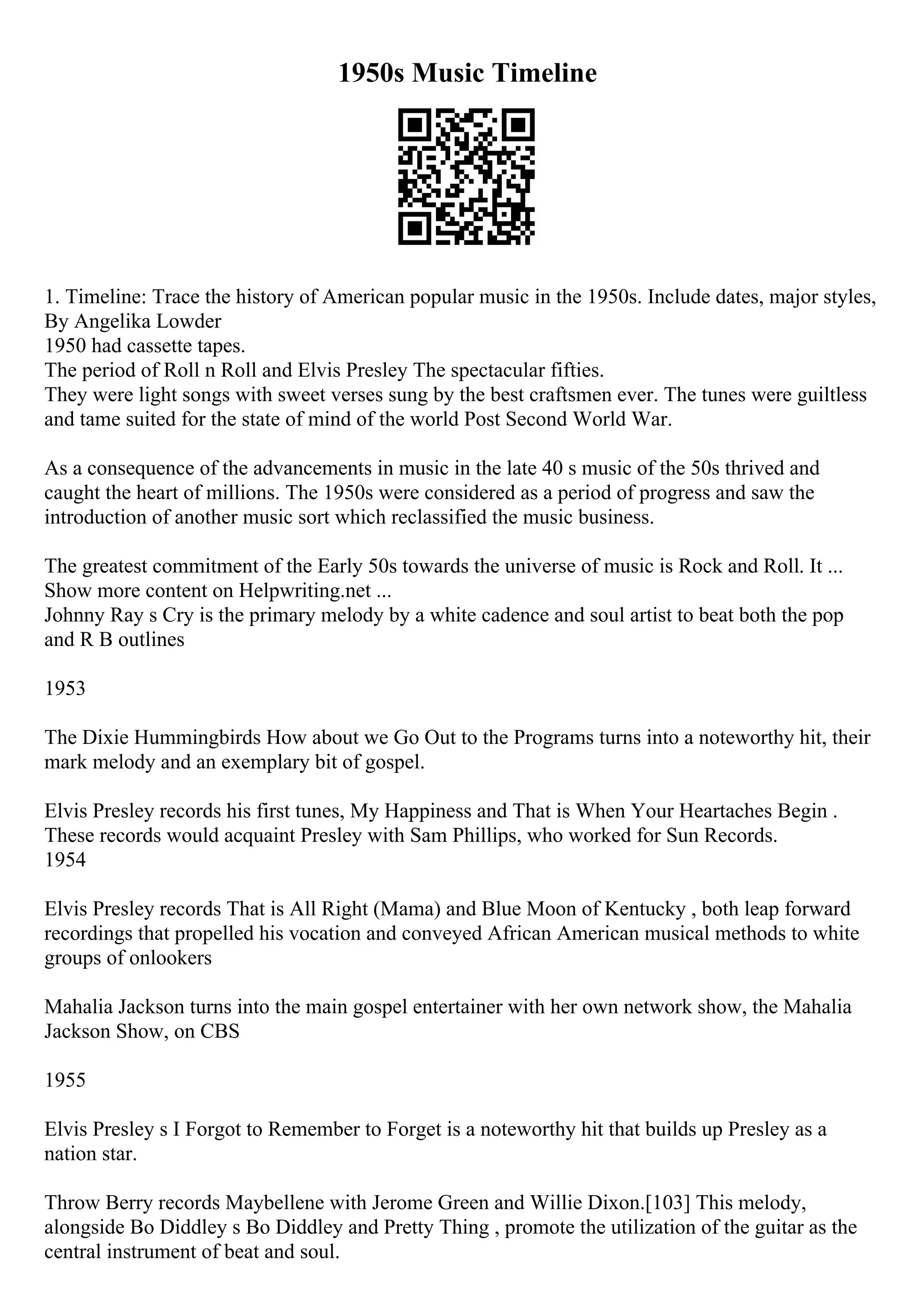 1950s Music Timeline
1. Timeline: Trace the history of American popular music in the 1950s. Include dates, major styles,
By Angelika Lowder
1950 had cassette tapes.
The period of Roll n Roll and Elvis Presley The spectacular fifties.
They were light songs with sweet verses sung by the best craftsmen ever. The tunes were guiltless
and tame suited for the state of mind of the world Post Second World War.
As a consequence of the advancements in music in the late 40 s music of the 50s thrived and
caught the heart of millions. The 1950s were considered as a period of progress and saw the
introduction of another music sort which reclassified the music business.
The greatest commitment of the Early 50s towards the universe of music is Rock and Roll. It ...
Show more content on Helpwriting.net ...
Johnny Ray s Cry is the primary melody by a white cadence and soul artist to beat both the pop
and R B outlines
1953
The Dixie Hummingbirds How about we Go Out to the Programs turns into a noteworthy hit, their
mark melody and an exemplary bit of gospel.
Elvis Presley records his first tunes, My Happiness and That is When Your Heartaches Begin .
These records would acquaint Presley with Sam Phillips, who worked for Sun Records.
1954
Elvis Presley records That is All Right (Mama) and Blue Moon of Kentucky , both leap forward
recordings that propelled his vocation and conveyed African American musical methods to white
groups of onlookers
Mahalia Jackson turns into the main gospel entertainer with her own network show, the Mahalia
Jackson Show, on CBS
1955
Elvis Presley s I Forgot to Remember to Forget is a noteworthy hit that builds up Presley as a
nation star.
Throw Berry records Maybellene with Jerome Green and Willie Dixon.[103] This melody,
alongside Bo Diddley s Bo Diddley and Pretty Thing , promote the utilization of the guitar as the
central instrument of beat and soul.
 