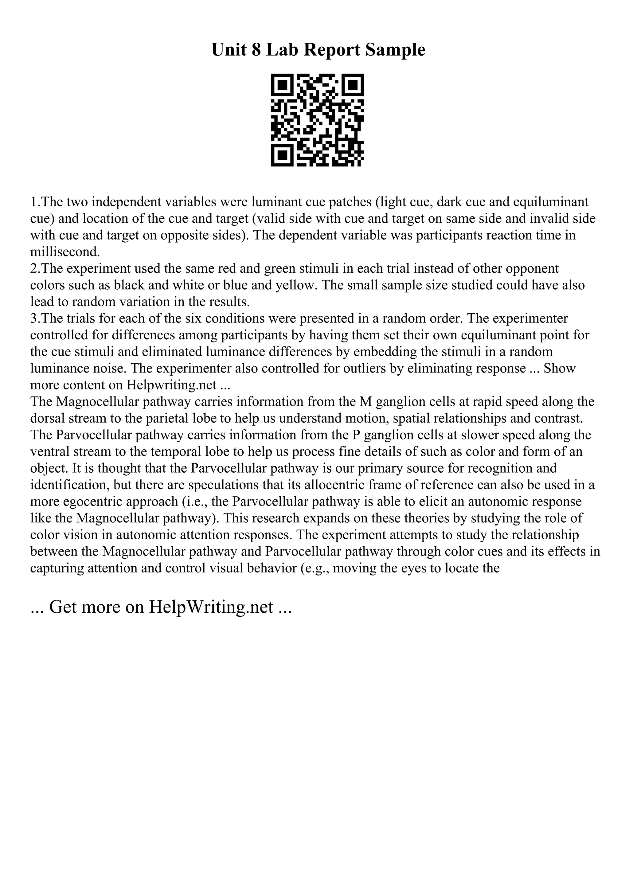 Unit 8 Lab Report Sample
1.The two independent variables were luminant cue patches (light cue, dark cue and equiluminant
cue) and location of the cue and target (valid side with cue and target on same side and invalid side
with cue and target on opposite sides). The dependent variable was participants reaction time in
millisecond.
2.The experiment used the same red and green stimuli in each trial instead of other opponent
colors such as black and white or blue and yellow. The small sample size studied could have also
lead to random variation in the results.
3.The trials for each of the six conditions were presented in a random order. The experimenter
controlled for differences among participants by having them set their own equiluminant point for
the cue stimuli and eliminated luminance differences by embedding the stimuli in a random
luminance noise. The experimenter also controlled for outliers by eliminating response ... Show
more content on Helpwriting.net ...
The Magnocellular pathway carries information from the M ganglion cells at rapid speed along the
dorsal stream to the parietal lobe to help us understand motion, spatial relationships and contrast.
The Parvocellular pathway carries information from the P ganglion cells at slower speed along the
ventral stream to the temporal lobe to help us process fine details of such as color and form of an
object. It is thought that the Parvocellular pathway is our primary source for recognition and
identification, but there are speculations that its allocentric frame of reference can also be used in a
more egocentric approach (i.e., the Parvocellular pathway is able to elicit an autonomic response
like the Magnocellular pathway). This research expands on these theories by studying the role of
color vision in autonomic attention responses. The experiment attempts to study the relationship
between the Magnocellular pathway and Parvocellular pathway through color cues and its effects in
capturing attention and control visual behavior (e.g., moving the eyes to locate the
... Get more on HelpWriting.net ...
 