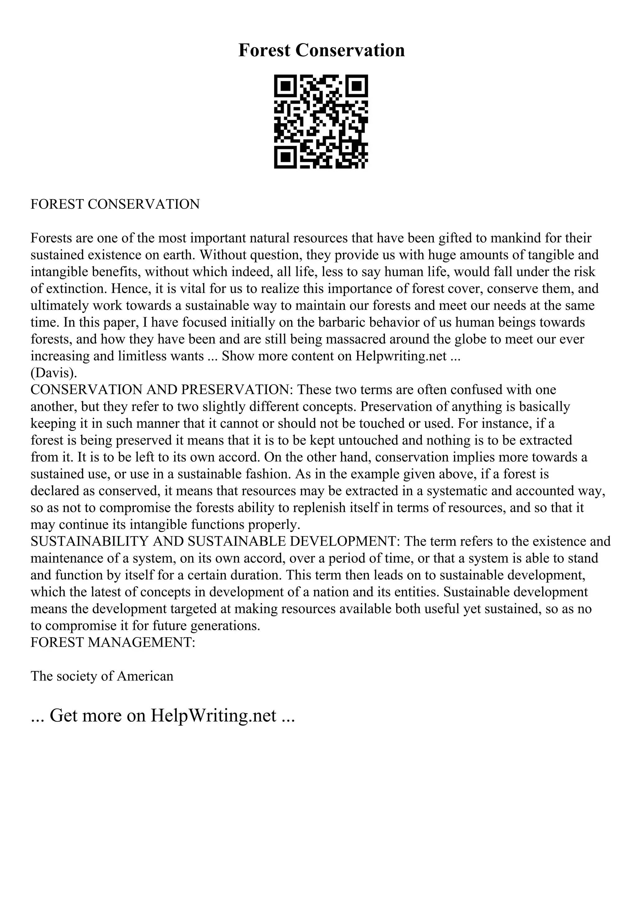 Forest Conservation
FOREST CONSERVATION
Forests are one of the most important natural resources that have been gifted to mankind for their
sustained existence on earth. Without question, they provide us with huge amounts of tangible and
intangible benefits, without which indeed, all life, less to say human life, would fall under the risk
of extinction. Hence, it is vital for us to realize this importance of forest cover, conserve them, and
ultimately work towards a sustainable way to maintain our forests and meet our needs at the same
time. In this paper, I have focused initially on the barbaric behavior of us human beings towards
forests, and how they have been and are still being massacred around the globe to meet our ever
increasing and limitless wants ... Show more content on Helpwriting.net ...
(Davis).
CONSERVATION AND PRESERVATION: These two terms are often confused with one
another, but they refer to two slightly different concepts. Preservation of anything is basically
keeping it in such manner that it cannot or should not be touched or used. For instance, if a
forest is being preserved it means that it is to be kept untouched and nothing is to be extracted
from it. It is to be left to its own accord. On the other hand, conservation implies more towards a
sustained use, or use in a sustainable fashion. As in the example given above, if a forest is
declared as conserved, it means that resources may be extracted in a systematic and accounted way,
so as not to compromise the forests ability to replenish itself in terms of resources, and so that it
may continue its intangible functions properly.
SUSTAINABILITY AND SUSTAINABLE DEVELOPMENT: The term refers to the existence and
maintenance of a system, on its own accord, over a period of time, or that a system is able to stand
and function by itself for a certain duration. This term then leads on to sustainable development,
which the latest of concepts in development of a nation and its entities. Sustainable development
means the development targeted at making resources available both useful yet sustained, so as no
to compromise it for future generations.
FOREST MANAGEMENT:
The society of American
... Get more on HelpWriting.net ...
 