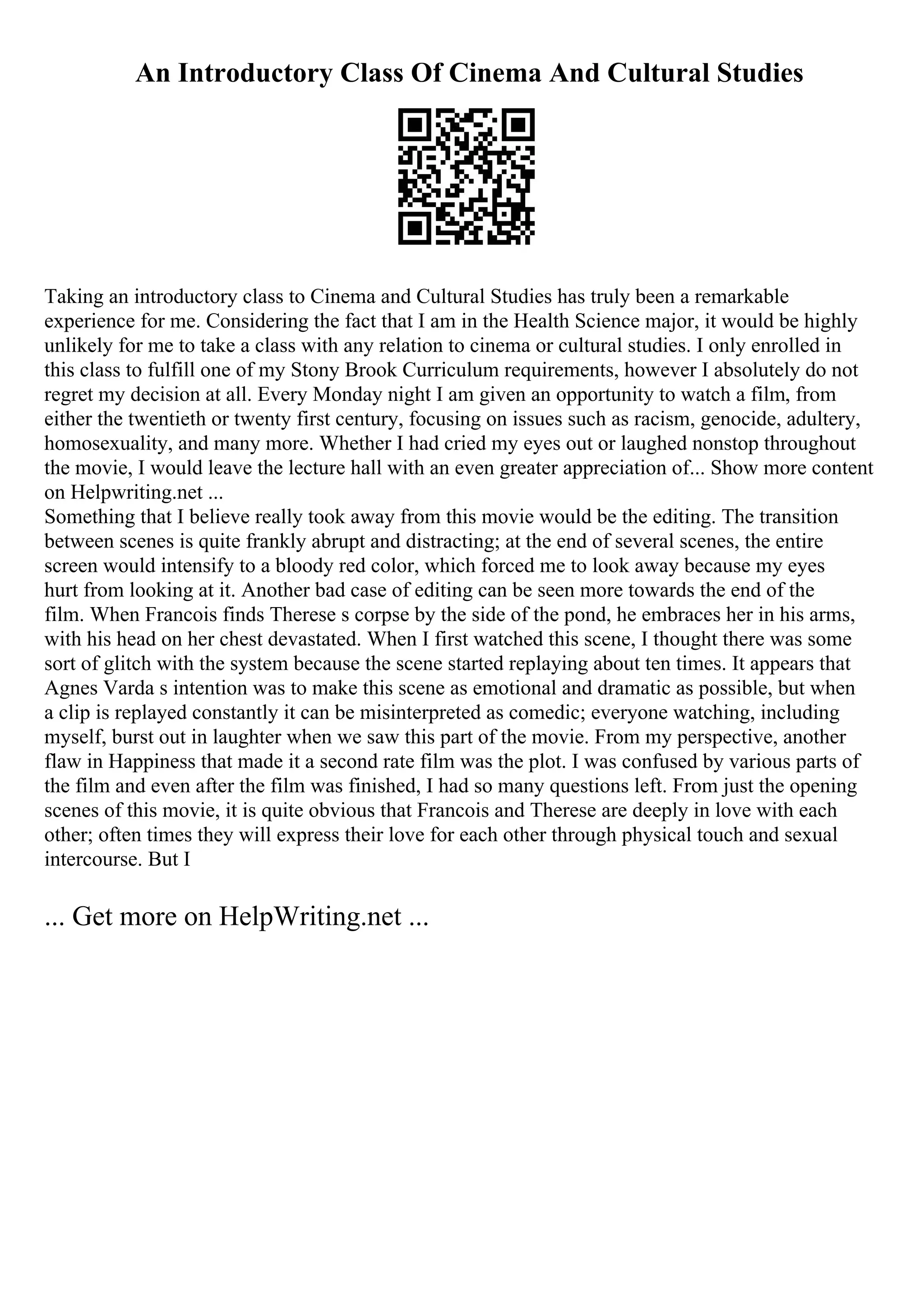 An Introductory Class Of Cinema And Cultural Studies
Taking an introductory class to Cinema and Cultural Studies has truly been a remarkable
experience for me. Considering the fact that I am in the Health Science major, it would be highly
unlikely for me to take a class with any relation to cinema or cultural studies. I only enrolled in
this class to fulfill one of my Stony Brook Curriculum requirements, however I absolutely do not
regret my decision at all. Every Monday night I am given an opportunity to watch a film, from
either the twentieth or twenty first century, focusing on issues such as racism, genocide, adultery,
homosexuality, and many more. Whether I had cried my eyes out or laughed nonstop throughout
the movie, I would leave the lecture hall with an even greater appreciation of... Show more content
on Helpwriting.net ...
Something that I believe really took away from this movie would be the editing. The transition
between scenes is quite frankly abrupt and distracting; at the end of several scenes, the entire
screen would intensify to a bloody red color, which forced me to look away because my eyes
hurt from looking at it. Another bad case of editing can be seen more towards the end of the
film. When Francois finds Therese s corpse by the side of the pond, he embraces her in his arms,
with his head on her chest devastated. When I first watched this scene, I thought there was some
sort of glitch with the system because the scene started replaying about ten times. It appears that
Agnes Varda s intention was to make this scene as emotional and dramatic as possible, but when
a clip is replayed constantly it can be misinterpreted as comedic; everyone watching, including
myself, burst out in laughter when we saw this part of the movie. From my perspective, another
flaw in Happiness that made it a second rate film was the plot. I was confused by various parts of
the film and even after the film was finished, I had so many questions left. From just the opening
scenes of this movie, it is quite obvious that Francois and Therese are deeply in love with each
other; often times they will express their love for each other through physical touch and sexual
intercourse. But I
... Get more on HelpWriting.net ...
 