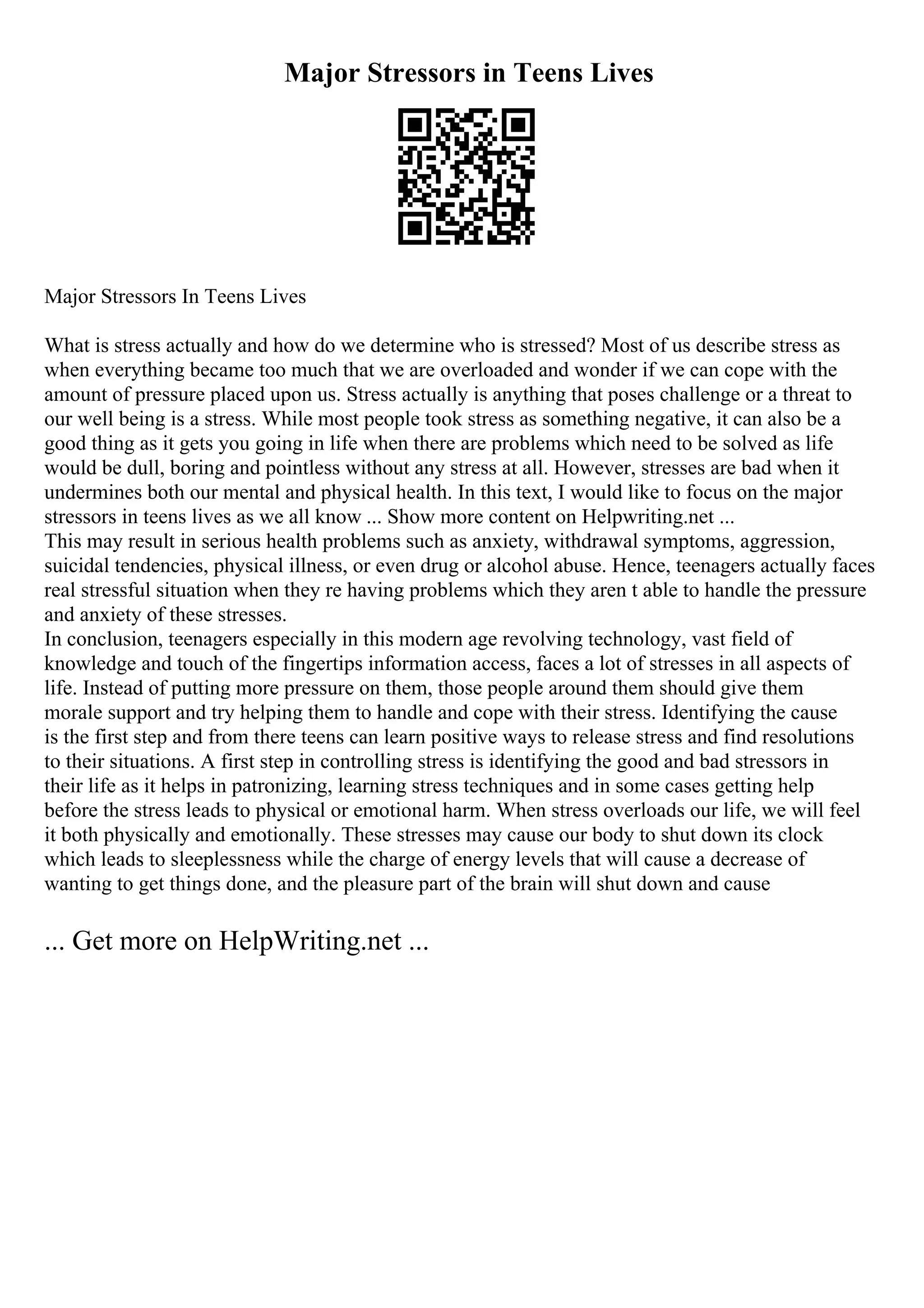 Major Stressors in Teens Lives
Major Stressors In Teens Lives
What is stress actually and how do we determine who is stressed? Most of us describe stress as
when everything became too much that we are overloaded and wonder if we can cope with the
amount of pressure placed upon us. Stress actually is anything that poses challenge or a threat to
our well being is a stress. While most people took stress as something negative, it can also be a
good thing as it gets you going in life when there are problems which need to be solved as life
would be dull, boring and pointless without any stress at all. However, stresses are bad when it
undermines both our mental and physical health. In this text, I would like to focus on the major
stressors in teens lives as we all know ... Show more content on Helpwriting.net ...
This may result in serious health problems such as anxiety, withdrawal symptoms, aggression,
suicidal tendencies, physical illness, or even drug or alcohol abuse. Hence, teenagers actually faces
real stressful situation when they re having problems which they aren t able to handle the pressure
and anxiety of these stresses.
In conclusion, teenagers especially in this modern age revolving technology, vast field of
knowledge and touch of the fingertips information access, faces a lot of stresses in all aspects of
life. Instead of putting more pressure on them, those people around them should give them
morale support and try helping them to handle and cope with their stress. Identifying the cause
is the first step and from there teens can learn positive ways to release stress and find resolutions
to their situations. A first step in controlling stress is identifying the good and bad stressors in
their life as it helps in patronizing, learning stress techniques and in some cases getting help
before the stress leads to physical or emotional harm. When stress overloads our life, we will feel
it both physically and emotionally. These stresses may cause our body to shut down its clock
which leads to sleeplessness while the charge of energy levels that will cause a decrease of
wanting to get things done, and the pleasure part of the brain will shut down and cause
... Get more on HelpWriting.net ...
 