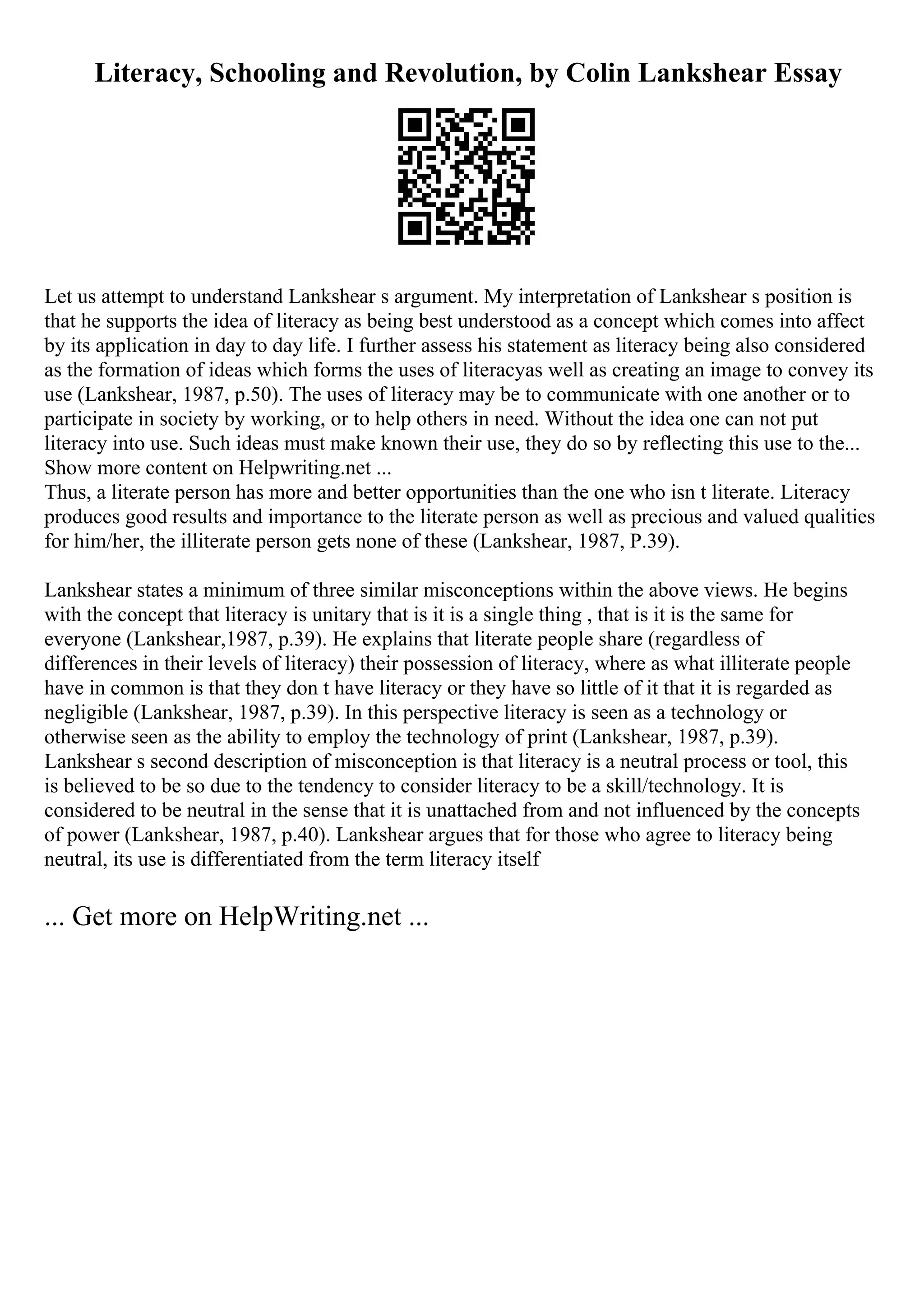 Literacy, Schooling and Revolution, by Colin Lankshear Essay
Let us attempt to understand Lankshear s argument. My interpretation of Lankshear s position is
that he supports the idea of literacy as being best understood as a concept which comes into affect
by its application in day to day life. I further assess his statement as literacy being also considered
as the formation of ideas which forms the uses of literacyas well as creating an image to convey its
use (Lankshear, 1987, p.50). The uses of literacy may be to communicate with one another or to
participate in society by working, or to help others in need. Without the idea one can not put
literacy into use. Such ideas must make known their use, they do so by reflecting this use to the...
Show more content on Helpwriting.net ...
Thus, a literate person has more and better opportunities than the one who isn t literate. Literacy
produces good results and importance to the literate person as well as precious and valued qualities
for him/her, the illiterate person gets none of these (Lankshear, 1987, P.39).
Lankshear states a minimum of three similar misconceptions within the above views. He begins
with the concept that literacy is unitary that is it is a single thing , that is it is the same for
everyone (Lankshear,1987, p.39). He explains that literate people share (regardless of
differences in their levels of literacy) their possession of literacy, where as what illiterate people
have in common is that they don t have literacy or they have so little of it that it is regarded as
negligible (Lankshear, 1987, p.39). In this perspective literacy is seen as a technology or
otherwise seen as the ability to employ the technology of print (Lankshear, 1987, p.39).
Lankshear s second description of misconception is that literacy is a neutral process or tool, this
is believed to be so due to the tendency to consider literacy to be a skill/technology. It is
considered to be neutral in the sense that it is unattached from and not influenced by the concepts
of power (Lankshear, 1987, p.40). Lankshear argues that for those who agree to literacy being
neutral, its use is differentiated from the term literacy itself
... Get more on HelpWriting.net ...
 