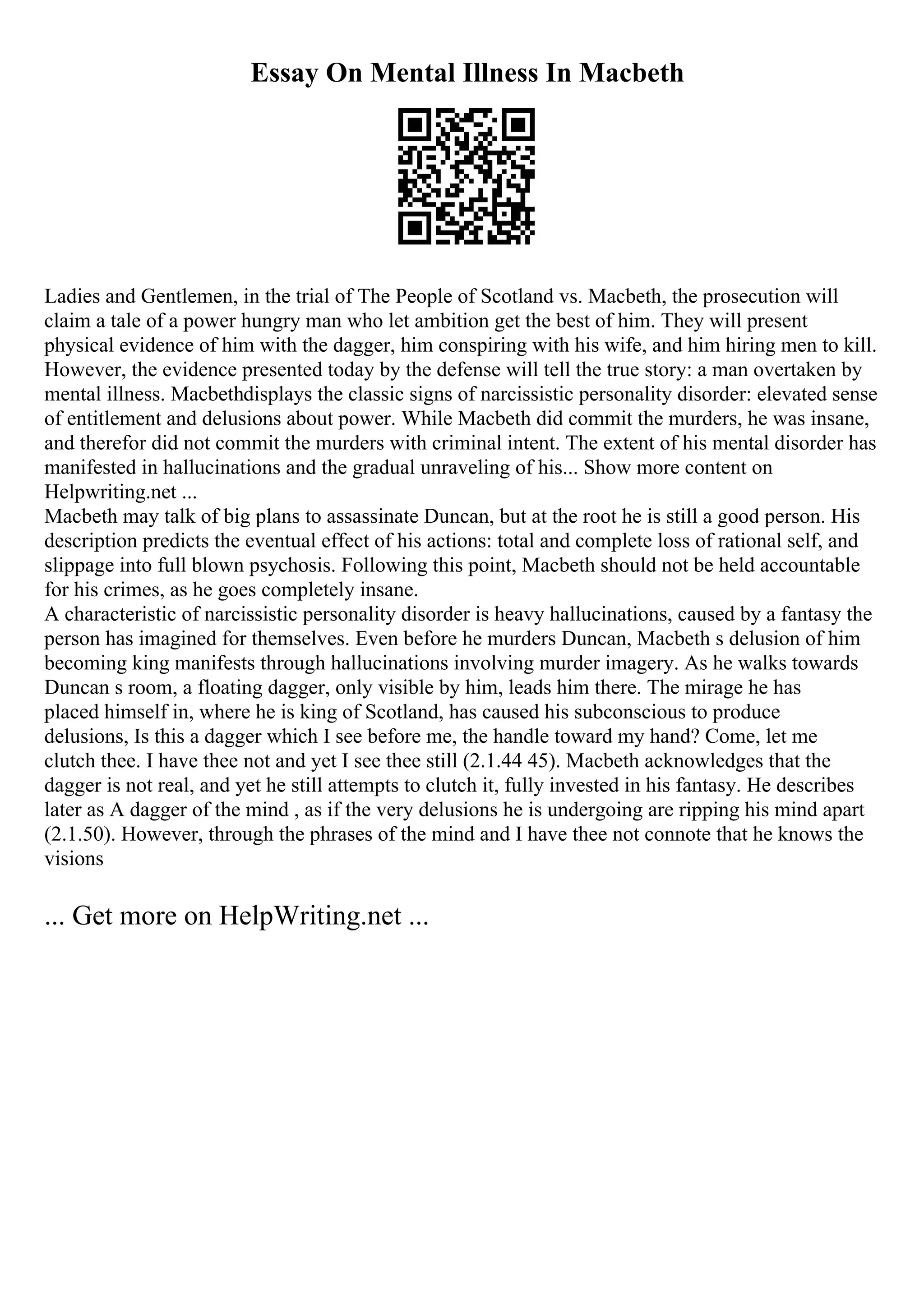 Essay On Mental Illness In Macbeth
Ladies and Gentlemen, in the trial of The People of Scotland vs. Macbeth, the prosecution will
claim a tale of a power hungry man who let ambition get the best of him. They will present
physical evidence of him with the dagger, him conspiring with his wife, and him hiring men to kill.
However, the evidence presented today by the defense will tell the true story: a man overtaken by
mental illness. Macbethdisplays the classic signs of narcissistic personality disorder: elevated sense
of entitlement and delusions about power. While Macbeth did commit the murders, he was insane,
and therefor did not commit the murders with criminal intent. The extent of his mental disorder has
manifested in hallucinations and the gradual unraveling of his... Show more content on
Helpwriting.net ...
Macbeth may talk of big plans to assassinate Duncan, but at the root he is still a good person. His
description predicts the eventual effect of his actions: total and complete loss of rational self, and
slippage into full blown psychosis. Following this point, Macbeth should not be held accountable
for his crimes, as he goes completely insane.
A characteristic of narcissistic personality disorder is heavy hallucinations, caused by a fantasy the
person has imagined for themselves. Even before he murders Duncan, Macbeth s delusion of him
becoming king manifests through hallucinations involving murder imagery. As he walks towards
Duncan s room, a floating dagger, only visible by him, leads him there. The mirage he has
placed himself in, where he is king of Scotland, has caused his subconscious to produce
delusions, Is this a dagger which I see before me, the handle toward my hand? Come, let me
clutch thee. I have thee not and yet I see thee still (2.1.44 45). Macbeth acknowledges that the
dagger is not real, and yet he still attempts to clutch it, fully invested in his fantasy. He describes
later as A dagger of the mind , as if the very delusions he is undergoing are ripping his mind apart
(2.1.50). However, through the phrases of the mind and I have thee not connote that he knows the
visions
... Get more on HelpWriting.net ...
 
