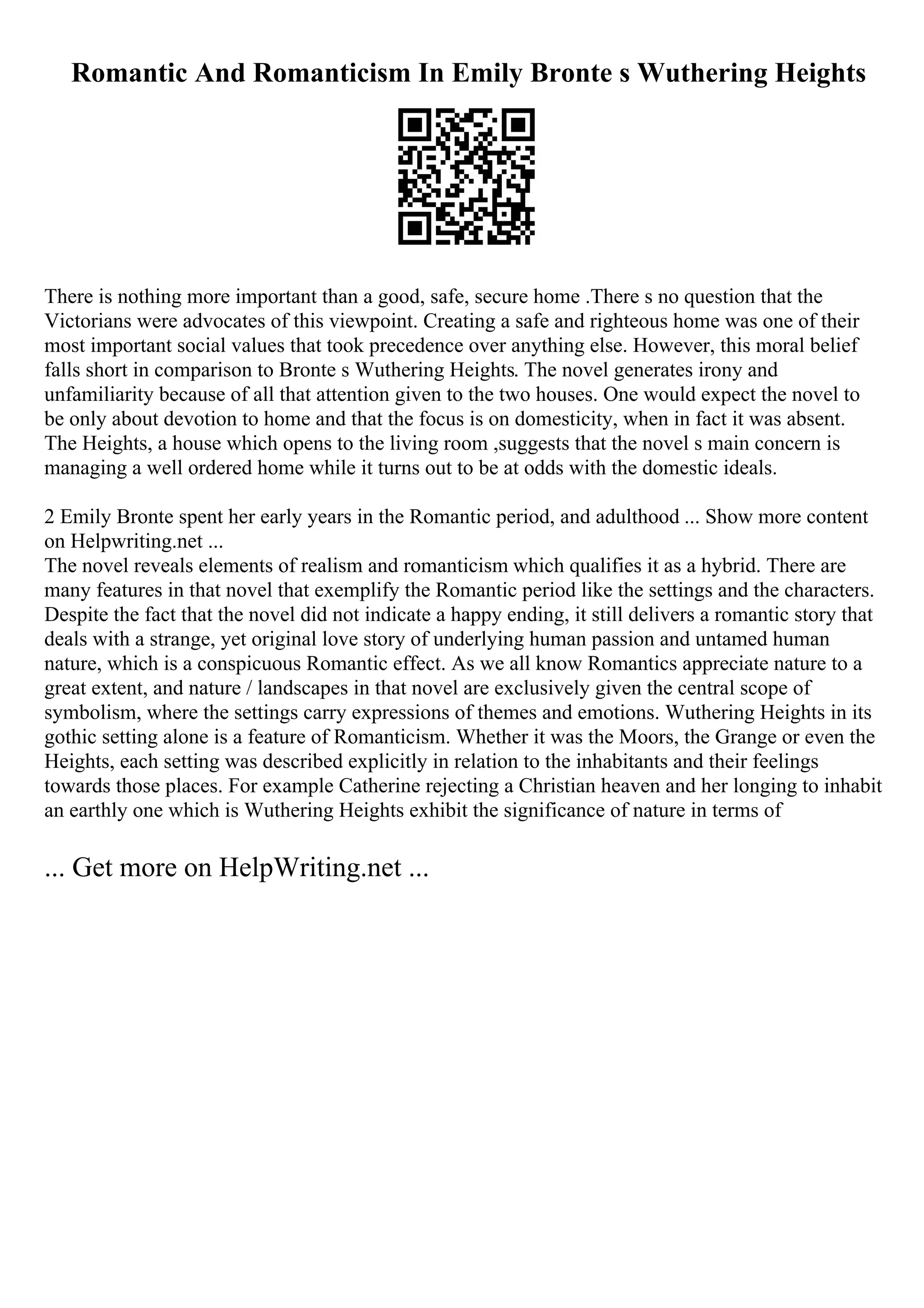Romantic And Romanticism In Emily Bronte s Wuthering Heights
There is nothing more important than a good, safe, secure home .There s no question that the
Victorians were advocates of this viewpoint. Creating a safe and righteous home was one of their
most important social values that took precedence over anything else. However, this moral belief
falls short in comparison to Bronte s Wuthering Heights. The novel generates irony and
unfamiliarity because of all that attention given to the two houses. One would expect the novel to
be only about devotion to home and that the focus is on domesticity, when in fact it was absent.
The Heights, a house which opens to the living room ,suggests that the novel s main concern is
managing a well ordered home while it turns out to be at odds with the domestic ideals.
2 Emily Bronte spent her early years in the Romantic period, and adulthood ... Show more content
on Helpwriting.net ...
The novel reveals elements of realism and romanticism which qualifies it as a hybrid. There are
many features in that novel that exemplify the Romantic period like the settings and the characters.
Despite the fact that the novel did not indicate a happy ending, it still delivers a romantic story that
deals with a strange, yet original love story of underlying human passion and untamed human
nature, which is a conspicuous Romantic effect. As we all know Romantics appreciate nature to a
great extent, and nature / landscapes in that novel are exclusively given the central scope of
symbolism, where the settings carry expressions of themes and emotions. Wuthering Heights in its
gothic setting alone is a feature of Romanticism. Whether it was the Moors, the Grange or even the
Heights, each setting was described explicitly in relation to the inhabitants and their feelings
towards those places. For example Catherine rejecting a Christian heaven and her longing to inhabit
an earthly one which is Wuthering Heights exhibit the significance of nature in terms of
... Get more on HelpWriting.net ...
 