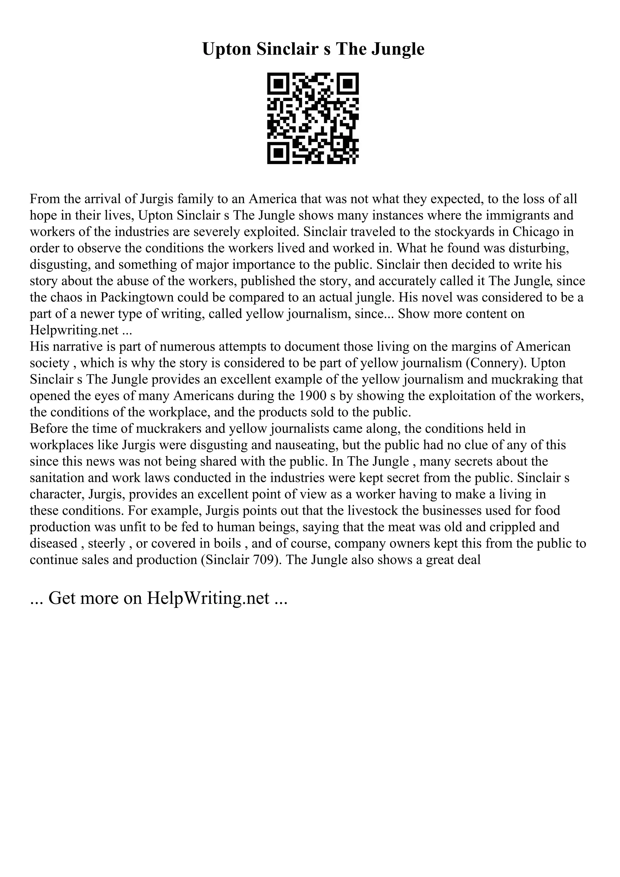 Upton Sinclair s The Jungle
From the arrival of Jurgis family to an America that was not what they expected, to the loss of all
hope in their lives, Upton Sinclair s The Jungle shows many instances where the immigrants and
workers of the industries are severely exploited. Sinclair traveled to the stockyards in Chicago in
order to observe the conditions the workers lived and worked in. What he found was disturbing,
disgusting, and something of major importance to the public. Sinclair then decided to write his
story about the abuse of the workers, published the story, and accurately called it The Jungle, since
the chaos in Packingtown could be compared to an actual jungle. His novel was considered to be a
part of a newer type of writing, called yellow journalism, since... Show more content on
Helpwriting.net ...
His narrative is part of numerous attempts to document those living on the margins of American
society , which is why the story is considered to be part of yellow journalism (Connery). Upton
Sinclair s The Jungle provides an excellent example of the yellow journalism and muckraking that
opened the eyes of many Americans during the 1900 s by showing the exploitation of the workers,
the conditions of the workplace, and the products sold to the public.
Before the time of muckrakers and yellow journalists came along, the conditions held in
workplaces like Jurgis were disgusting and nauseating, but the public had no clue of any of this
since this news was not being shared with the public. In The Jungle , many secrets about the
sanitation and work laws conducted in the industries were kept secret from the public. Sinclair s
character, Jurgis, provides an excellent point of view as a worker having to make a living in
these conditions. For example, Jurgis points out that the livestock the businesses used for food
production was unfit to be fed to human beings, saying that the meat was old and crippled and
diseased , steerly , or covered in boils , and of course, company owners kept this from the public to
continue sales and production (Sinclair 709). The Jungle also shows a great deal
... Get more on HelpWriting.net ...
 
