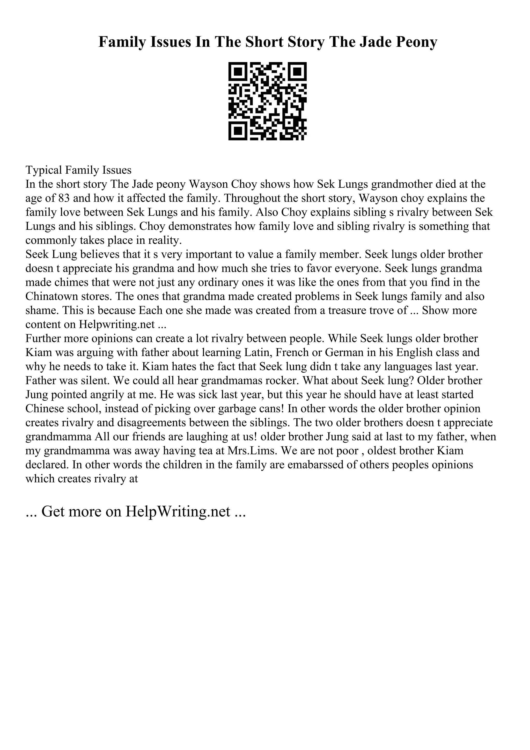 Family Issues In The Short Story The Jade Peony
Typical Family Issues
In the short story The Jade peony Wayson Choy shows how Sek Lungs grandmother died at the
age of 83 and how it affected the family. Throughout the short story, Wayson choy explains the
family love between Sek Lungs and his family. Also Choy explains sibling s rivalry between Sek
Lungs and his siblings. Choy demonstrates how family love and sibling rivalry is something that
commonly takes place in reality.
Seek Lung believes that it s very important to value a family member. Seek lungs older brother
doesn t appreciate his grandma and how much she tries to favor everyone. Seek lungs grandma
made chimes that were not just any ordinary ones it was like the ones from that you find in the
Chinatown stores. The ones that grandma made created problems in Seek lungs family and also
shame. This is because Each one she made was created from a treasure trove of ... Show more
content on Helpwriting.net ...
Further more opinions can create a lot rivalry between people. While Seek lungs older brother
Kiam was arguing with father about learning Latin, French or German in his English class and
why he needs to take it. Kiam hates the fact that Seek lung didn t take any languages last year.
Father was silent. We could all hear grandmamas rocker. What about Seek lung? Older brother
Jung pointed angrily at me. He was sick last year, but this year he should have at least started
Chinese school, instead of picking over garbage cans! In other words the older brother opinion
creates rivalry and disagreements between the siblings. The two older brothers doesn t appreciate
grandmamma All our friends are laughing at us! older brother Jung said at last to my father, when
my grandmamma was away having tea at Mrs.Lims. We are not poor , oldest brother Kiam
declared. In other words the children in the family are emabarssed of others peoples opinions
which creates rivalry at
... Get more on HelpWriting.net ...
 