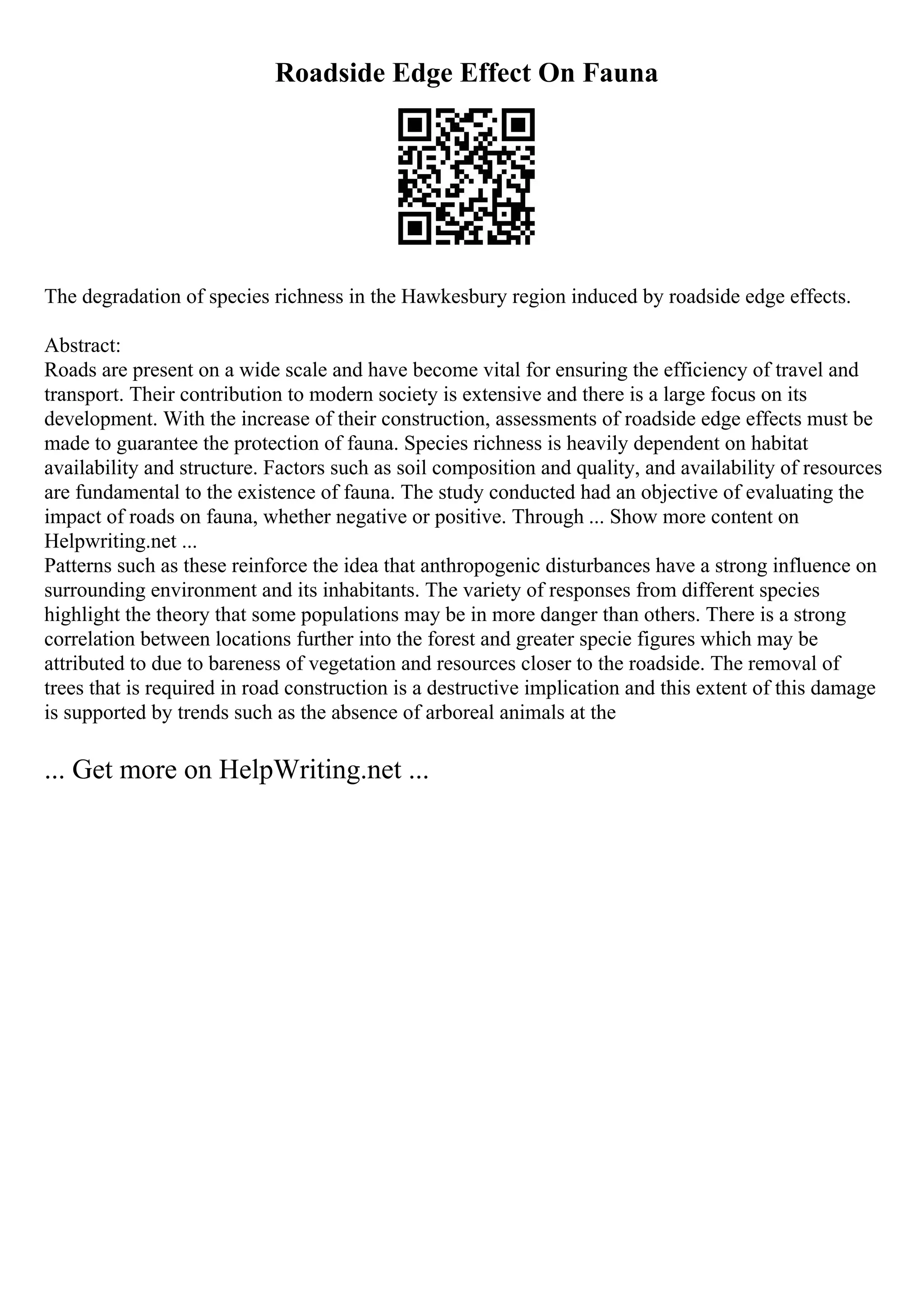 Roadside Edge Effect On Fauna
The degradation of species richness in the Hawkesbury region induced by roadside edge effects.
Abstract:
Roads are present on a wide scale and have become vital for ensuring the efficiency of travel and
transport. Their contribution to modern society is extensive and there is a large focus on its
development. With the increase of their construction, assessments of roadside edge effects must be
made to guarantee the protection of fauna. Species richness is heavily dependent on habitat
availability and structure. Factors such as soil composition and quality, and availability of resources
are fundamental to the existence of fauna. The study conducted had an objective of evaluating the
impact of roads on fauna, whether negative or positive. Through ... Show more content on
Helpwriting.net ...
Patterns such as these reinforce the idea that anthropogenic disturbances have a strong influence on
surrounding environment and its inhabitants. The variety of responses from different species
highlight the theory that some populations may be in more danger than others. There is a strong
correlation between locations further into the forest and greater specie figures which may be
attributed to due to bareness of vegetation and resources closer to the roadside. The removal of
trees that is required in road construction is a destructive implication and this extent of this damage
is supported by trends such as the absence of arboreal animals at the
... Get more on HelpWriting.net ...
 