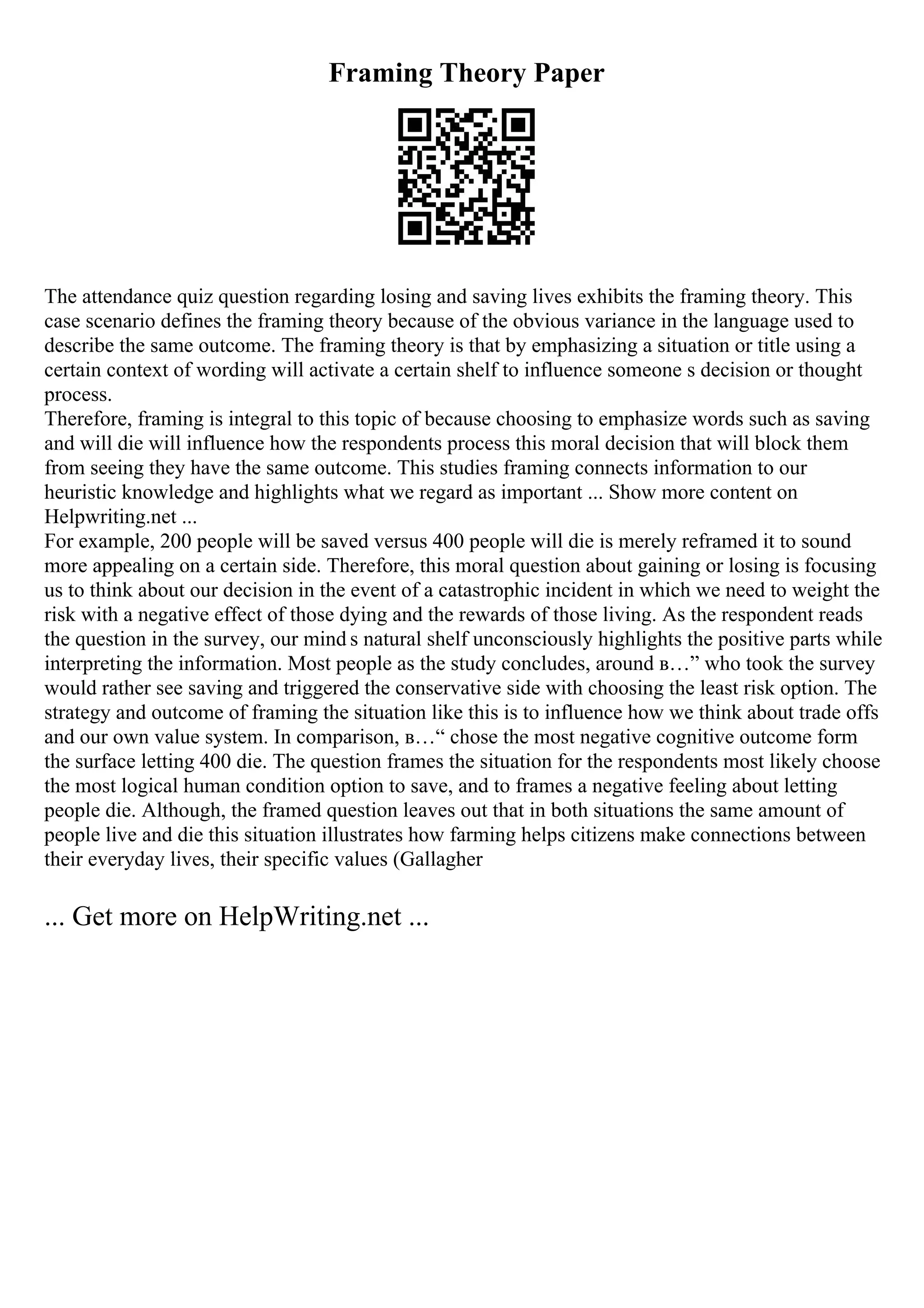 Framing Theory Paper
The attendance quiz question regarding losing and saving lives exhibits the framing theory. This
case scenario defines the framing theory because of the obvious variance in the language used to
describe the same outcome. The framing theory is that by emphasizing a situation or title using a
certain context of wording will activate a certain shelf to influence someone s decision or thought
process.
Therefore, framing is integral to this topic of because choosing to emphasize words such as saving
and will die will influence how the respondents process this moral decision that will block them
from seeing they have the same outcome. This studies framing connects information to our
heuristic knowledge and highlights what we regard as important ... Show more content on
Helpwriting.net ...
For example, 200 people will be saved versus 400 people will die is merely reframed it to sound
more appealing on a certain side. Therefore, this moral question about gaining or losing is focusing
us to think about our decision in the event of a catastrophic incident in which we need to weight the
risk with a negative effect of those dying and the rewards of those living. As the respondent reads
the question in the survey, our mind s natural shelf unconsciously highlights the positive parts while
interpreting the information. Most people as the study concludes, around в…” who took the survey
would rather see saving and triggered the conservative side with choosing the least risk option. The
strategy and outcome of framing the situation like this is to influence how we think about trade offs
and our own value system. In comparison, в…“ chose the most negative cognitive outcome form
the surface letting 400 die. The question frames the situation for the respondents most likely choose
the most logical human condition option to save, and to frames a negative feeling about letting
people die. Although, the framed question leaves out that in both situations the same amount of
people live and die this situation illustrates how farming helps citizens make connections between
their everyday lives, their specific values (Gallagher
... Get more on HelpWriting.net ...
 