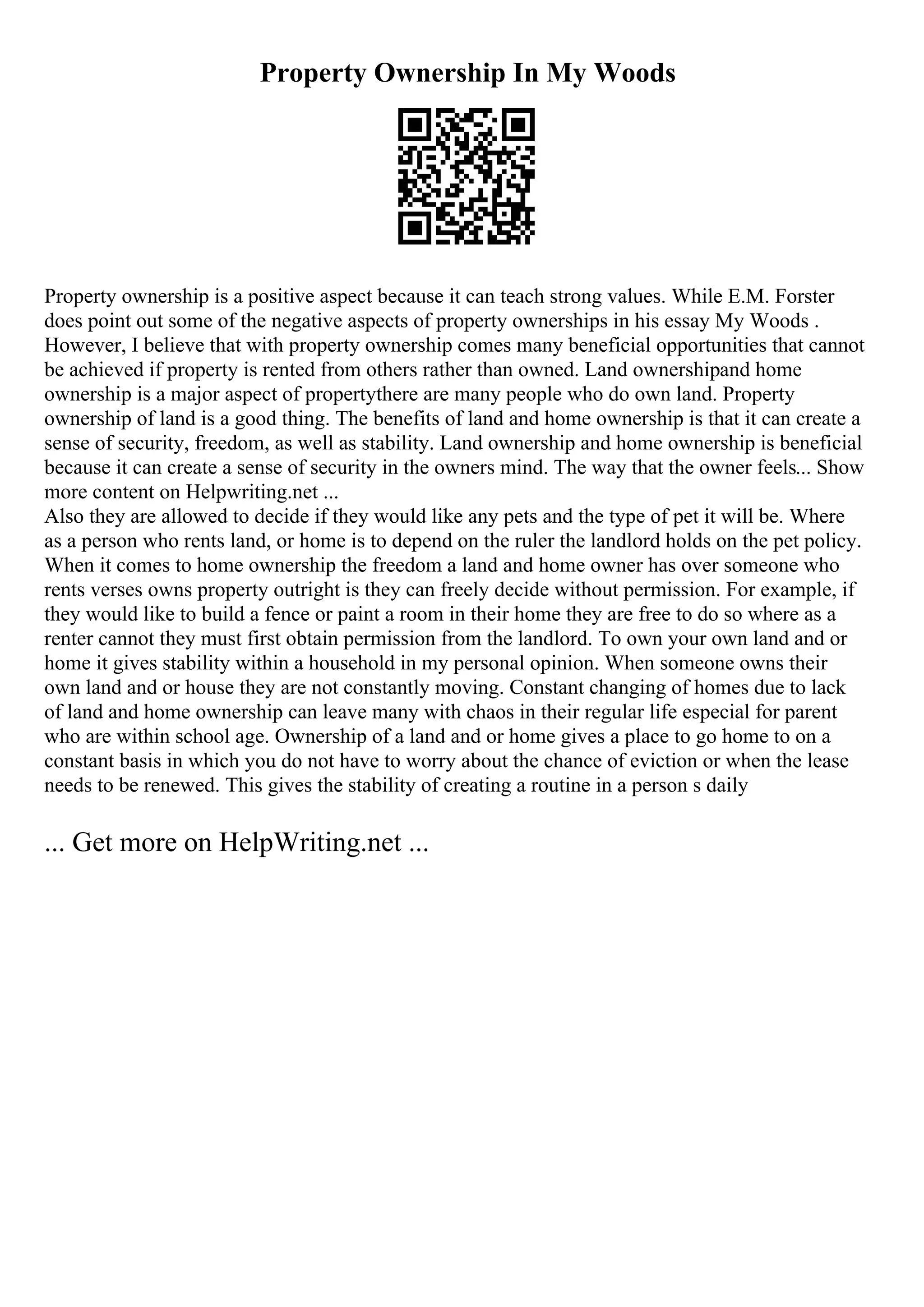 Property Ownership In My Woods
Property ownership is a positive aspect because it can teach strong values. While E.M. Forster
does point out some of the negative aspects of property ownerships in his essay My Woods .
However, I believe that with property ownership comes many beneficial opportunities that cannot
be achieved if property is rented from others rather than owned. Land ownershipand home
ownership is a major aspect of propertythere are many people who do own land. Property
ownership of land is a good thing. The benefits of land and home ownership is that it can create a
sense of security, freedom, as well as stability. Land ownership and home ownership is beneficial
because it can create a sense of security in the owners mind. The way that the owner feels... Show
more content on Helpwriting.net ...
Also they are allowed to decide if they would like any pets and the type of pet it will be. Where
as a person who rents land, or home is to depend on the ruler the landlord holds on the pet policy.
When it comes to home ownership the freedom a land and home owner has over someone who
rents verses owns property outright is they can freely decide without permission. For example, if
they would like to build a fence or paint a room in their home they are free to do so where as a
renter cannot they must first obtain permission from the landlord. To own your own land and or
home it gives stability within a household in my personal opinion. When someone owns their
own land and or house they are not constantly moving. Constant changing of homes due to lack
of land and home ownership can leave many with chaos in their regular life especial for parent
who are within school age. Ownership of a land and or home gives a place to go home to on a
constant basis in which you do not have to worry about the chance of eviction or when the lease
needs to be renewed. This gives the stability of creating a routine in a person s daily
... Get more on HelpWriting.net ...
 