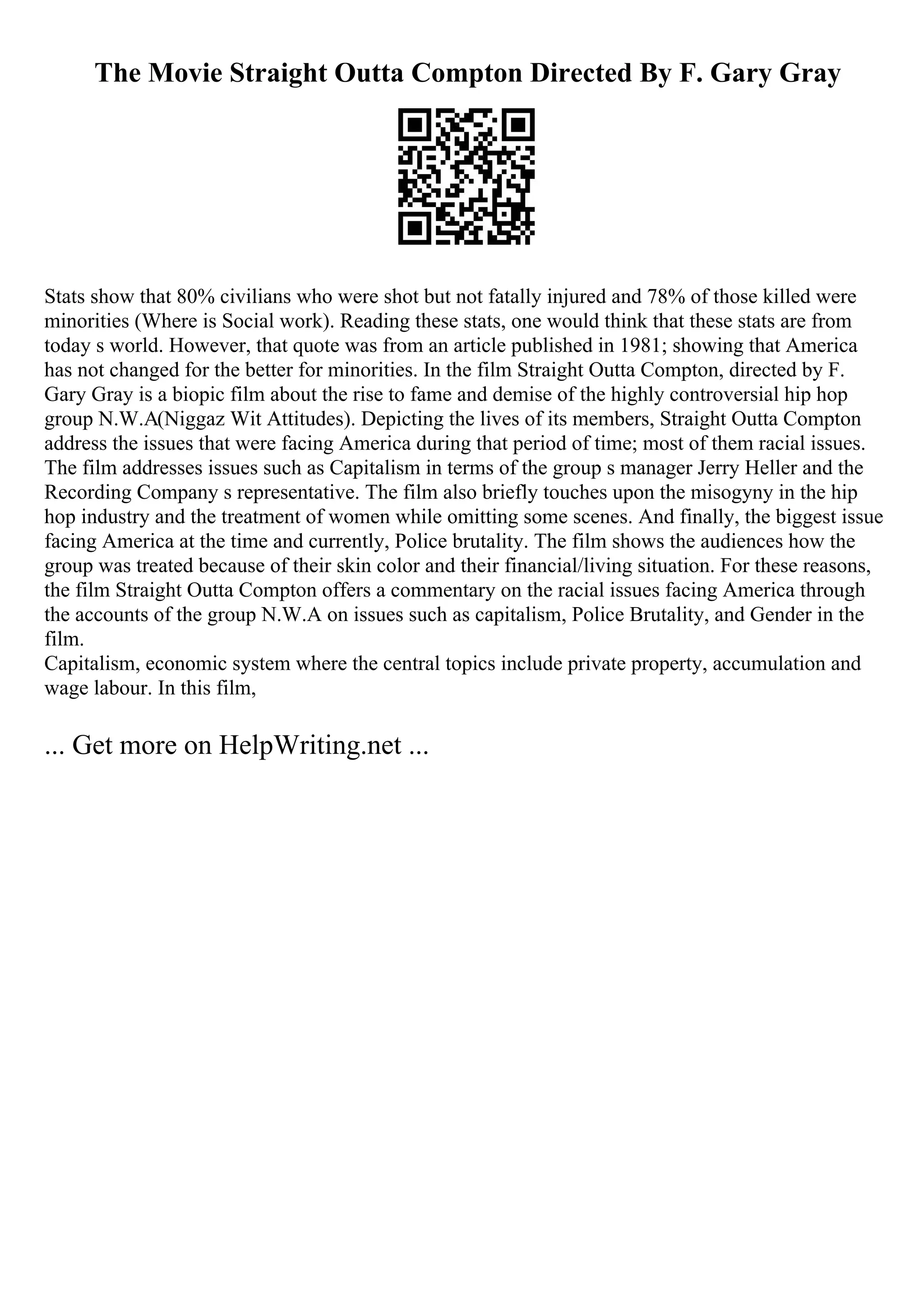The Movie Straight Outta Compton Directed By F. Gary Gray
Stats show that 80% civilians who were shot but not fatally injured and 78% of those killed were
minorities (Where is Social work). Reading these stats, one would think that these stats are from
today s world. However, that quote was from an article published in 1981; showing that America
has not changed for the better for minorities. In the film Straight Outta Compton, directed by F.
Gary Gray is a biopic film about the rise to fame and demise of the highly controversial hip hop
group N.W.A(Niggaz Wit Attitudes). Depicting the lives of its members, Straight Outta Compton
address the issues that were facing America during that period of time; most of them racial issues.
The film addresses issues such as Capitalism in terms of the group s manager Jerry Heller and the
Recording Company s representative. The film also briefly touches upon the misogyny in the hip
hop industry and the treatment of women while omitting some scenes. And finally, the biggest issue
facing America at the time and currently, Police brutality. The film shows the audiences how the
group was treated because of their skin color and their financial/living situation. For these reasons,
the film Straight Outta Compton offers a commentary on the racial issues facing America through
the accounts of the group N.W.A on issues such as capitalism, Police Brutality, and Gender in the
film.
Capitalism, economic system where the central topics include private property, accumulation and
wage labour. In this film,
... Get more on HelpWriting.net ...
 