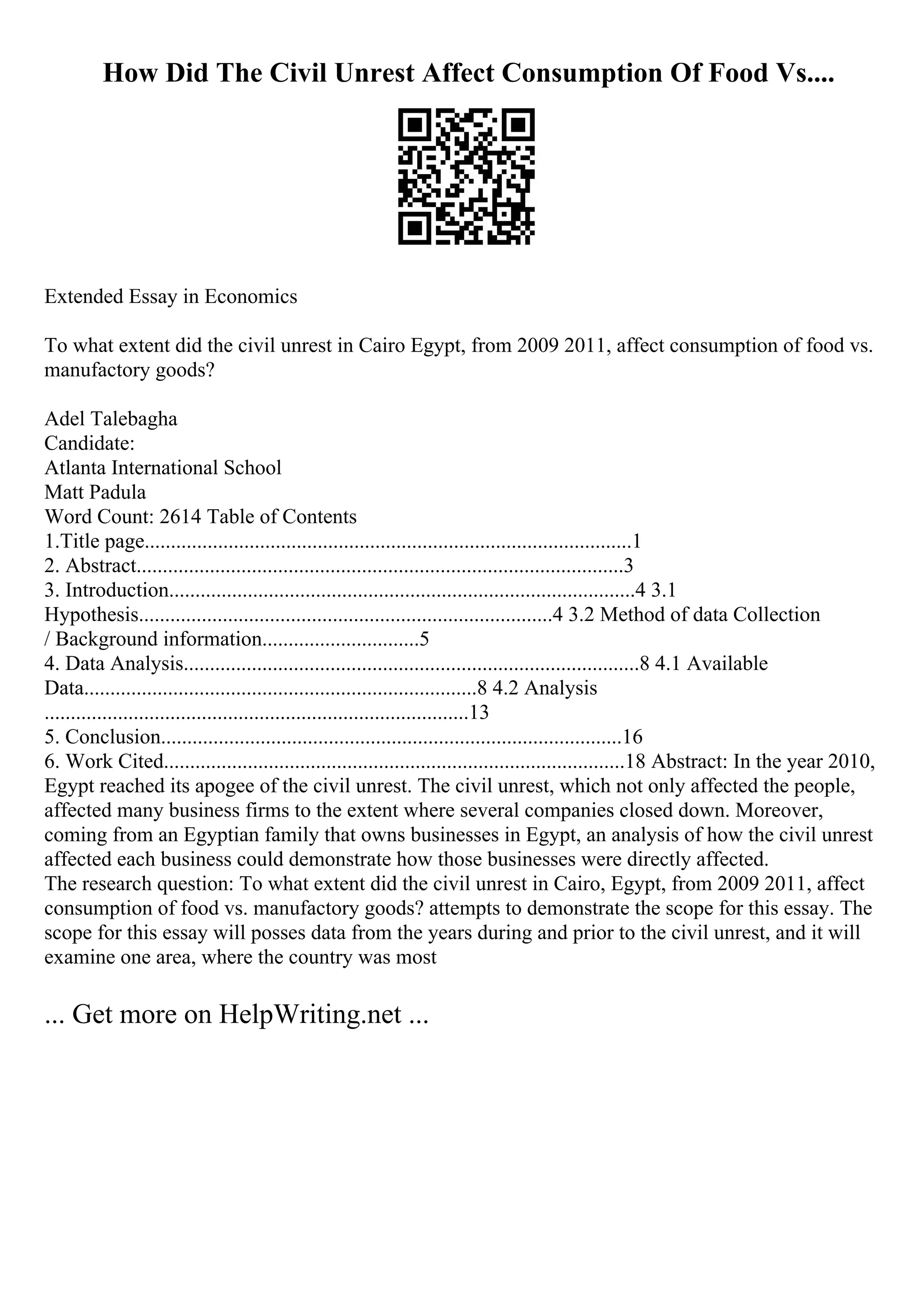 How Did The Civil Unrest Affect Consumption Of Food Vs....
Extended Essay in Economics
To what extent did the civil unrest in Cairo Egypt, from 2009 2011, affect consumption of food vs.
manufactory goods?
Adel Talebagha
Candidate:
Atlanta International School
Matt Padula
Word Count: 2614 Table of Contents
1.Title page.............................................................................................1
2. Abstract.............................................................................................3
3. Introduction.........................................................................................4 3.1
Hypothesis...............................................................................4 3.2 Method of data Collection
/ Background information..............................5
4. Data Analysis.......................................................................................8 4.1 Available
Data...........................................................................8 4.2 Analysis
.................................................................................13
5. Conclusion........................................................................................16
6. Work Cited........................................................................................18 Abstract: In the year 2010,
Egypt reached its apogee of the civil unrest. The civil unrest, which not only affected the people,
affected many business firms to the extent where several companies closed down. Moreover,
coming from an Egyptian family that owns businesses in Egypt, an analysis of how the civil unrest
affected each business could demonstrate how those businesses were directly affected.
The research question: To what extent did the civil unrest in Cairo, Egypt, from 2009 2011, affect
consumption of food vs. manufactory goods? attempts to demonstrate the scope for this essay. The
scope for this essay will posses data from the years during and prior to the civil unrest, and it will
examine one area, where the country was most
... Get more on HelpWriting.net ...
 