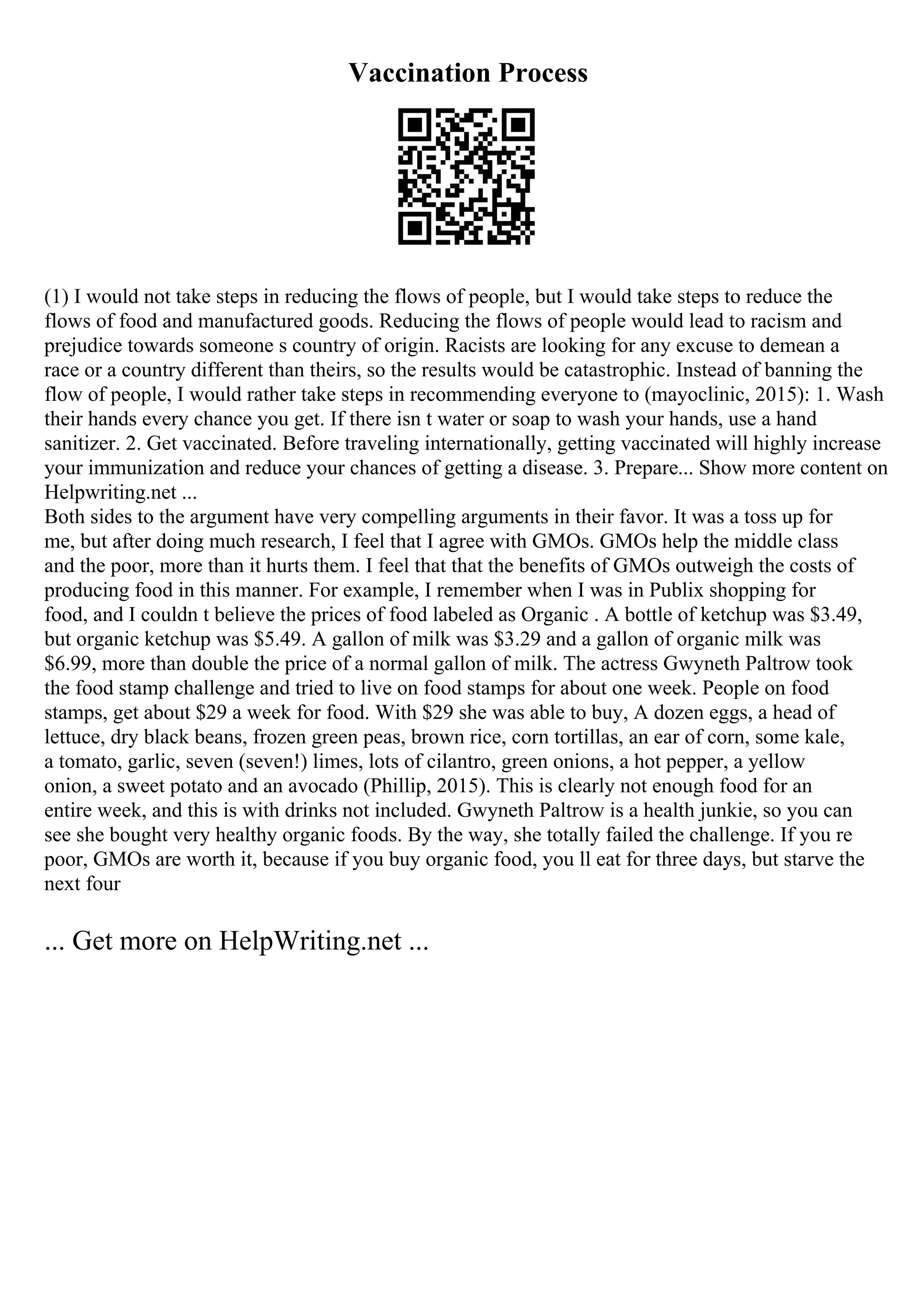 Vaccination Process
(1) I would not take steps in reducing the flows of people, but I would take steps to reduce the
flows of food and manufactured goods. Reducing the flows of people would lead to racism and
prejudice towards someone s country of origin. Racists are looking for any excuse to demean a
race or a country different than theirs, so the results would be catastrophic. Instead of banning the
flow of people, I would rather take steps in recommending everyone to (mayoclinic, 2015): 1. Wash
their hands every chance you get. If there isn t water or soap to wash your hands, use a hand
sanitizer. 2. Get vaccinated. Before traveling internationally, getting vaccinated will highly increase
your immunization and reduce your chances of getting a disease. 3. Prepare... Show more content on
Helpwriting.net ...
Both sides to the argument have very compelling arguments in their favor. It was a toss up for
me, but after doing much research, I feel that I agree with GMOs. GMOs help the middle class
and the poor, more than it hurts them. I feel that that the benefits of GMOs outweigh the costs of
producing food in this manner. For example, I remember when I was in Publix shopping for
food, and I couldn t believe the prices of food labeled as Organic . A bottle of ketchup was $3.49,
but organic ketchup was $5.49. A gallon of milk was $3.29 and a gallon of organic milk was
$6.99, more than double the price of a normal gallon of milk. The actress Gwyneth Paltrow took
the food stamp challenge and tried to live on food stamps for about one week. People on food
stamps, get about $29 a week for food. With $29 she was able to buy, A dozen eggs, a head of
lettuce, dry black beans, frozen green peas, brown rice, corn tortillas, an ear of corn, some kale,
a tomato, garlic, seven (seven!) limes, lots of cilantro, green onions, a hot pepper, a yellow
onion, a sweet potato and an avocado (Phillip, 2015). This is clearly not enough food for an
entire week, and this is with drinks not included. Gwyneth Paltrow is a health junkie, so you can
see she bought very healthy organic foods. By the way, she totally failed the challenge. If you re
poor, GMOs are worth it, because if you buy organic food, you ll eat for three days, but starve the
next four
... Get more on HelpWriting.net ...
 