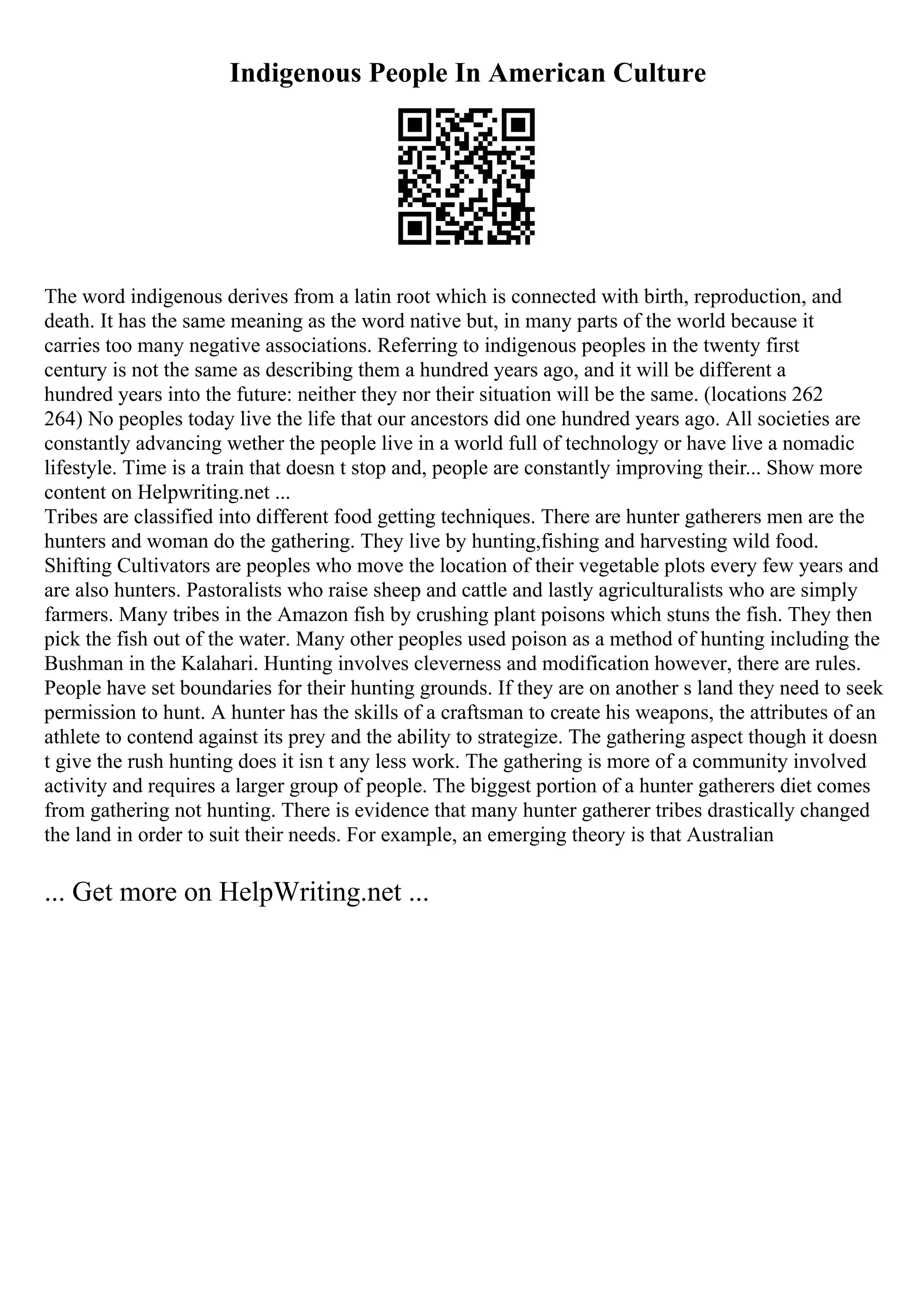 Indigenous People In American Culture
The word indigenous derives from a latin root which is connected with birth, reproduction, and
death. It has the same meaning as the word native but, in many parts of the world because it
carries too many negative associations. Referring to indigenous peoples in the twenty first
century is not the same as describing them a hundred years ago, and it will be different a
hundred years into the future: neither they nor their situation will be the same. (locations 262
264) No peoples today live the life that our ancestors did one hundred years ago. All societies are
constantly advancing wether the people live in a world full of technology or have live a nomadic
lifestyle. Time is a train that doesn t stop and, people are constantly improving their... Show more
content on Helpwriting.net ...
Tribes are classified into different food getting techniques. There are hunter gatherers men are the
hunters and woman do the gathering. They live by hunting,fishing and harvesting wild food.
Shifting Cultivators are peoples who move the location of their vegetable plots every few years and
are also hunters. Pastoralists who raise sheep and cattle and lastly agriculturalists who are simply
farmers. Many tribes in the Amazon fish by crushing plant poisons which stuns the fish. They then
pick the fish out of the water. Many other peoples used poison as a method of hunting including the
Bushman in the Kalahari. Hunting involves cleverness and modification however, there are rules.
People have set boundaries for their hunting grounds. If they are on another s land they need to seek
permission to hunt. A hunter has the skills of a craftsman to create his weapons, the attributes of an
athlete to contend against its prey and the ability to strategize. The gathering aspect though it doesn
t give the rush hunting does it isn t any less work. The gathering is more of a community involved
activity and requires a larger group of people. The biggest portion of a hunter gatherers diet comes
from gathering not hunting. There is evidence that many hunter gatherer tribes drastically changed
the land in order to suit their needs. For example, an emerging theory is that Australian
... Get more on HelpWriting.net ...
 