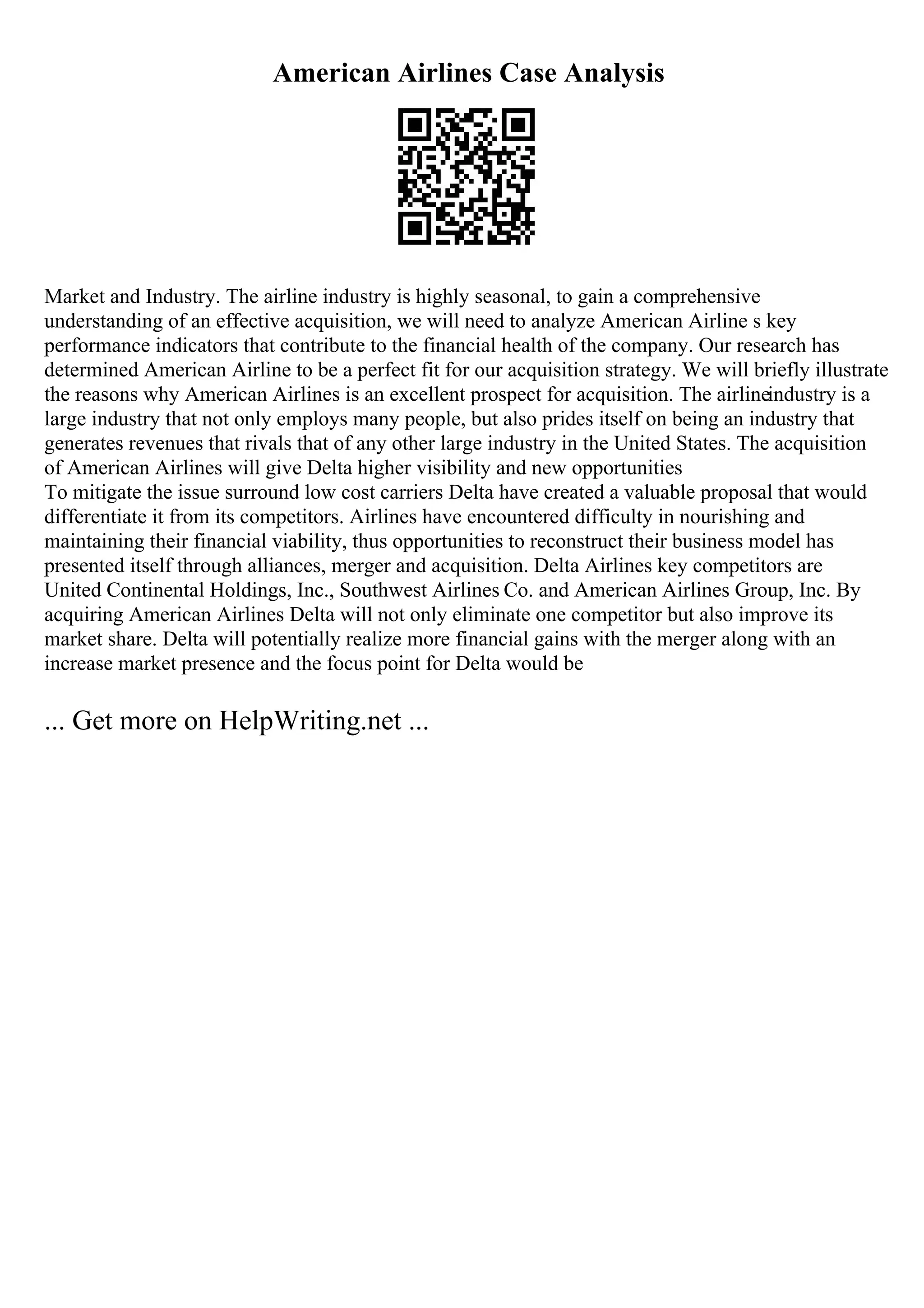 American Airlines Case Analysis
Market and Industry. The airline industry is highly seasonal, to gain a comprehensive
understanding of an effective acquisition, we will need to analyze American Airline s key
performance indicators that contribute to the financial health of the company. Our research has
determined American Airline to be a perfect fit for our acquisition strategy. We will briefly illustrate
the reasons why American Airlines is an excellent prospect for acquisition. The airlineindustry is a
large industry that not only employs many people, but also prides itself on being an industry that
generates revenues that rivals that of any other large industry in the United States. The acquisition
of American Airlines will give Delta higher visibility and new opportunities
To mitigate the issue surround low cost carriers Delta have created a valuable proposal that would
differentiate it from its competitors. Airlines have encountered difficulty in nourishing and
maintaining their financial viability, thus opportunities to reconstruct their business model has
presented itself through alliances, merger and acquisition. Delta Airlines key competitors are
United Continental Holdings, Inc., Southwest Airlines Co. and American Airlines Group, Inc. By
acquiring American Airlines Delta will not only eliminate one competitor but also improve its
market share. Delta will potentially realize more financial gains with the merger along with an
increase market presence and the focus point for Delta would be
... Get more on HelpWriting.net ...
 