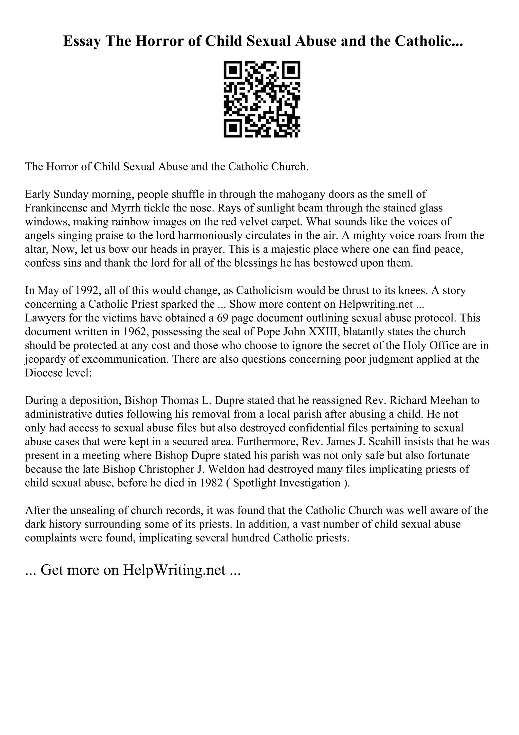 Essay The Horror of Child Sexual Abuse and the Catholic...
The Horror of Child Sexual Abuse and the Catholic Church.
Early Sunday morning, people shuffle in through the mahogany doors as the smell of
Frankincense and Myrrh tickle the nose. Rays of sunlight beam through the stained glass
windows, making rainbow images on the red velvet carpet. What sounds like the voices of
angels singing praise to the lord harmoniously circulates in the air. A mighty voice roars from the
altar, Now, let us bow our heads in prayer. This is a majestic place where one can find peace,
confess sins and thank the lord for all of the blessings he has bestowed upon them.
In May of 1992, all of this would change, as Catholicism would be thrust to its knees. A story
concerning a Catholic Priest sparked the ... Show more content on Helpwriting.net ...
Lawyers for the victims have obtained a 69 page document outlining sexual abuse protocol. This
document written in 1962, possessing the seal of Pope John XXIII, blatantly states the church
should be protected at any cost and those who choose to ignore the secret of the Holy Office are in
jeopardy of excommunication. There are also questions concerning poor judgment applied at the
Diocese level:
During a deposition, Bishop Thomas L. Dupre stated that he reassigned Rev. Richard Meehan to
administrative duties following his removal from a local parish after abusing a child. He not
only had access to sexual abuse files but also destroyed confidential files pertaining to sexual
abuse cases that were kept in a secured area. Furthermore, Rev. James J. Scahill insists that he was
present in a meeting where Bishop Dupre stated his parish was not only safe but also fortunate
because the late Bishop Christopher J. Weldon had destroyed many files implicating priests of
child sexual abuse, before he died in 1982 ( Spotlight Investigation ).
After the unsealing of church records, it was found that the Catholic Church was well aware of the
dark history surrounding some of its priests. In addition, a vast number of child sexual abuse
complaints were found, implicating several hundred Catholic priests.
... Get more on HelpWriting.net ...
 