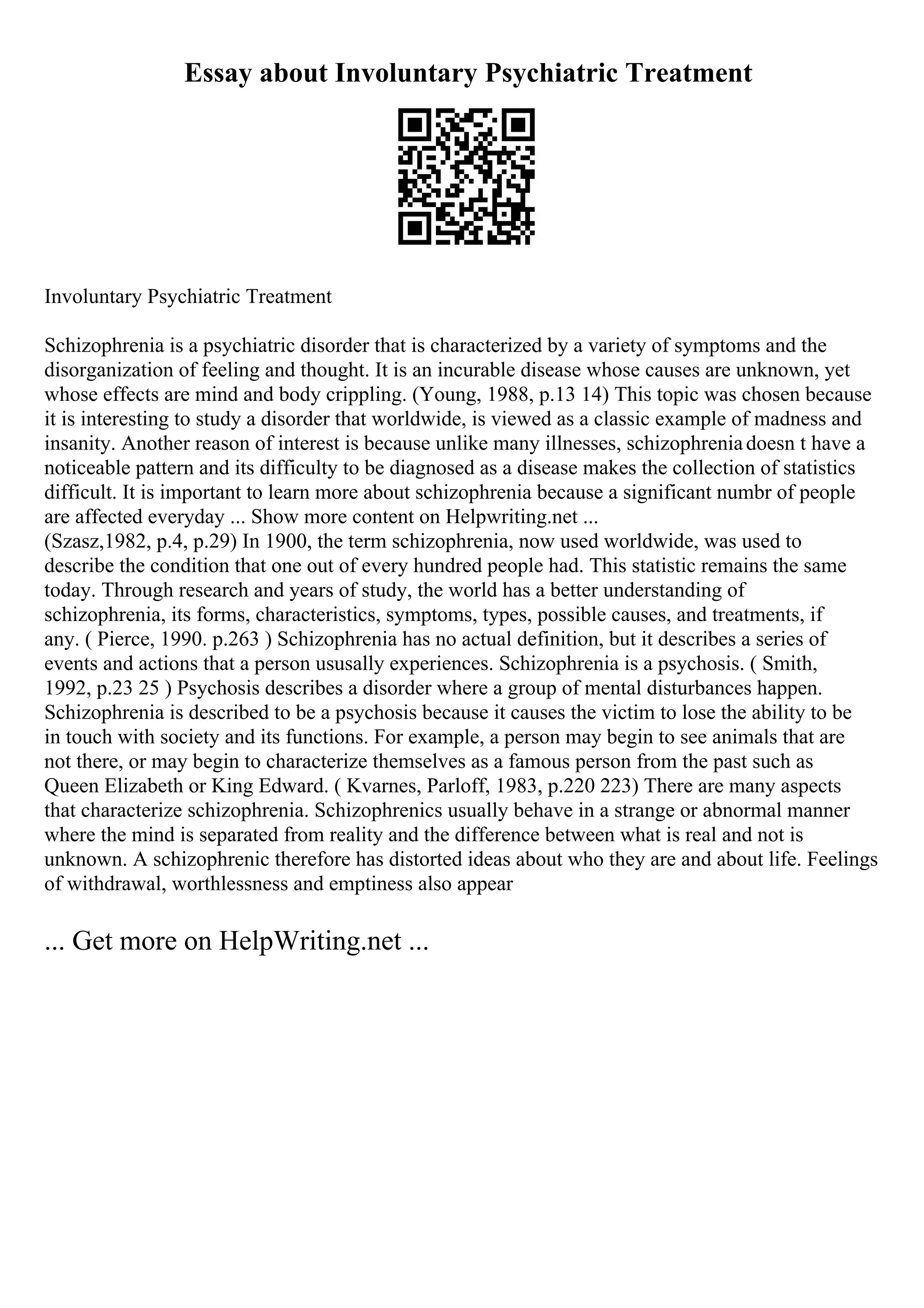 Essay about Involuntary Psychiatric Treatment
Involuntary Psychiatric Treatment
Schizophrenia is a psychiatric disorder that is characterized by a variety of symptoms and the
disorganization of feeling and thought. It is an incurable disease whose causes are unknown, yet
whose effects are mind and body crippling. (Young, 1988, p.13 14) This topic was chosen because
it is interesting to study a disorder that worldwide, is viewed as a classic example of madness and
insanity. Another reason of interest is because unlike many illnesses, schizophreniadoesn t have a
noticeable pattern and its difficulty to be diagnosed as a disease makes the collection of statistics
difficult. It is important to learn more about schizophrenia because a significant numbr of people
are affected everyday ... Show more content on Helpwriting.net ...
(Szasz,1982, p.4, p.29) In 1900, the term schizophrenia, now used worldwide, was used to
describe the condition that one out of every hundred people had. This statistic remains the same
today. Through research and years of study, the world has a better understanding of
schizophrenia, its forms, characteristics, symptoms, types, possible causes, and treatments, if
any. ( Pierce, 1990. p.263 ) Schizophrenia has no actual definition, but it describes a series of
events and actions that a person ususally experiences. Schizophrenia is a psychosis. ( Smith,
1992, p.23 25 ) Psychosis describes a disorder where a group of mental disturbances happen.
Schizophrenia is described to be a psychosis because it causes the victim to lose the ability to be
in touch with society and its functions. For example, a person may begin to see animals that are
not there, or may begin to characterize themselves as a famous person from the past such as
Queen Elizabeth or King Edward. ( Kvarnes, Parloff, 1983, p.220 223) There are many aspects
that characterize schizophrenia. Schizophrenics usually behave in a strange or abnormal manner
where the mind is separated from reality and the difference between what is real and not is
unknown. A schizophrenic therefore has distorted ideas about who they are and about life. Feelings
of withdrawal, worthlessness and emptiness also appear
... Get more on HelpWriting.net ...
 