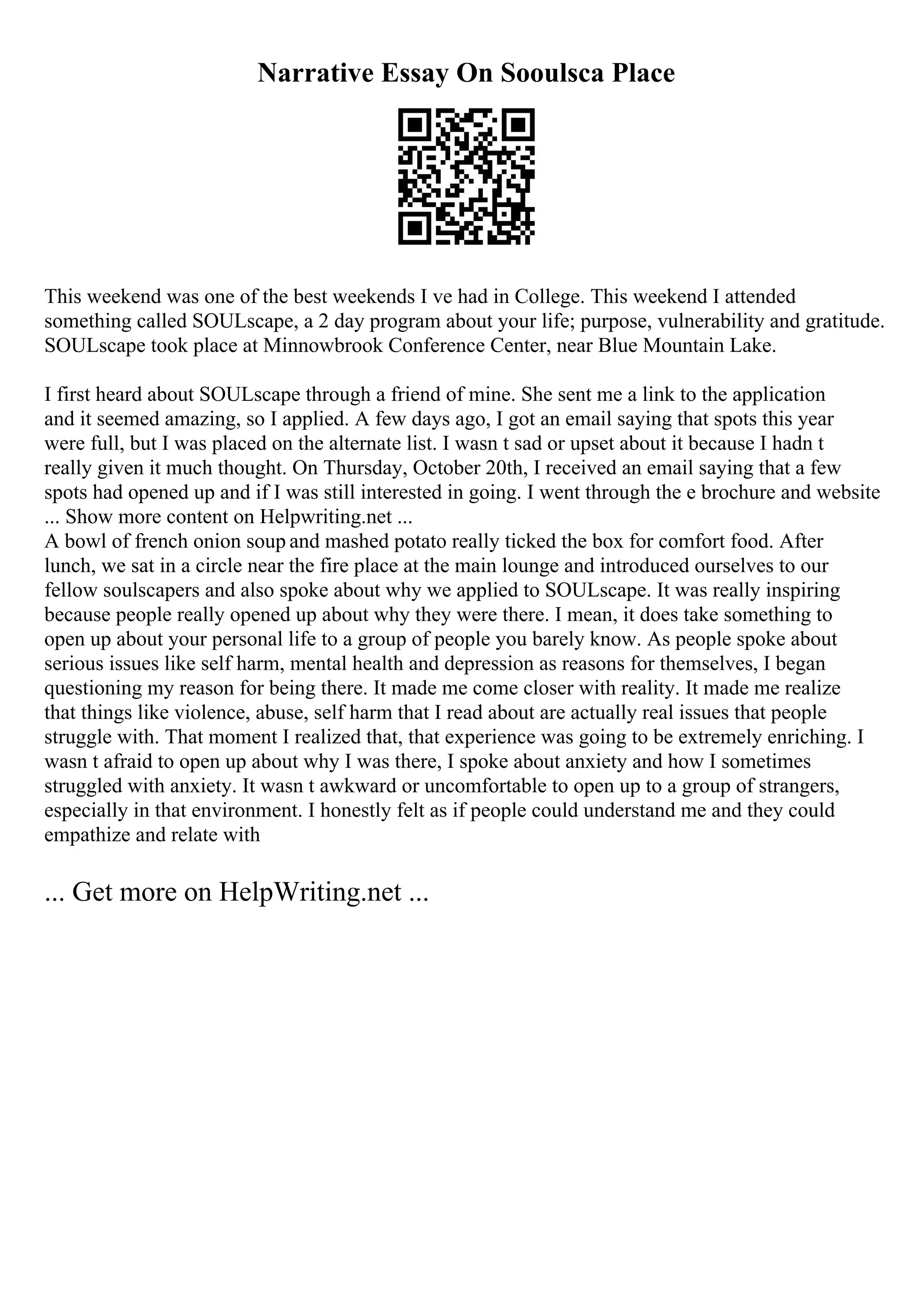 Narrative Essay On Sooulsca Place
This weekend was one of the best weekends I ve had in College. This weekend I attended
something called SOULscape, a 2 day program about your life; purpose, vulnerability and gratitude.
SOULscape took place at Minnowbrook Conference Center, near Blue Mountain Lake.
I first heard about SOULscape through a friend of mine. She sent me a link to the application
and it seemed amazing, so I applied. A few days ago, I got an email saying that spots this year
were full, but I was placed on the alternate list. I wasn t sad or upset about it because I hadn t
really given it much thought. On Thursday, October 20th, I received an email saying that a few
spots had opened up and if I was still interested in going. I went through the e brochure and website
... Show more content on Helpwriting.net ...
A bowl of french onion soup and mashed potato really ticked the box for comfort food. After
lunch, we sat in a circle near the fire place at the main lounge and introduced ourselves to our
fellow soulscapers and also spoke about why we applied to SOULscape. It was really inspiring
because people really opened up about why they were there. I mean, it does take something to
open up about your personal life to a group of people you barely know. As people spoke about
serious issues like self harm, mental health and depression as reasons for themselves, I began
questioning my reason for being there. It made me come closer with reality. It made me realize
that things like violence, abuse, self harm that I read about are actually real issues that people
struggle with. That moment I realized that, that experience was going to be extremely enriching. I
wasn t afraid to open up about why I was there, I spoke about anxiety and how I sometimes
struggled with anxiety. It wasn t awkward or uncomfortable to open up to a group of strangers,
especially in that environment. I honestly felt as if people could understand me and they could
empathize and relate with
... Get more on HelpWriting.net ...
 