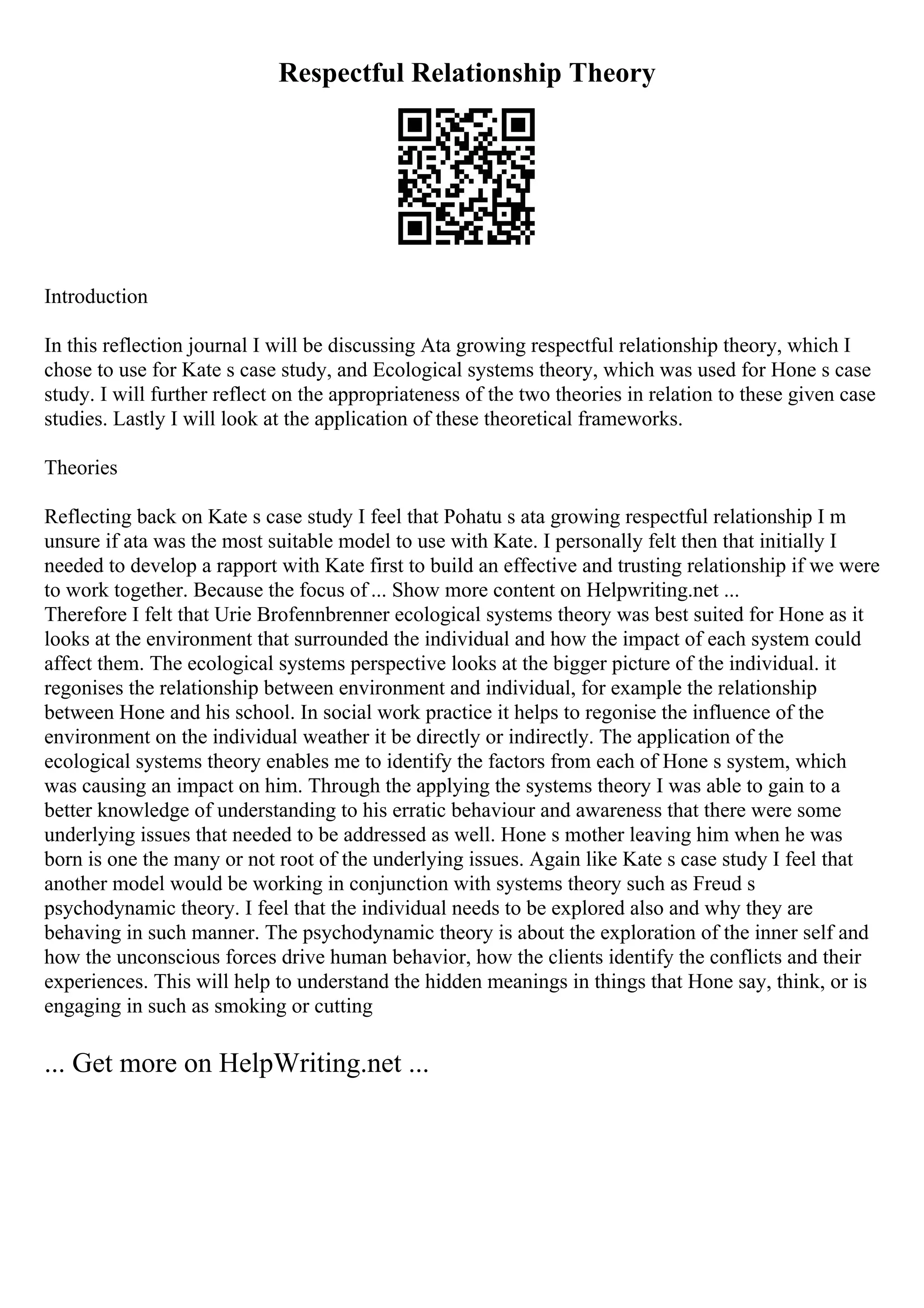 Respectful Relationship Theory
Introduction
In this reflection journal I will be discussing Ata growing respectful relationship theory, which I
chose to use for Kate s case study, and Ecological systems theory, which was used for Hone s case
study. I will further reflect on the appropriateness of the two theories in relation to these given case
studies. Lastly I will look at the application of these theoretical frameworks.
Theories
Reflecting back on Kate s case study I feel that Pohatu s ata growing respectful relationship I m
unsure if ata was the most suitable model to use with Kate. I personally felt then that initially I
needed to develop a rapport with Kate first to build an effective and trusting relationship if we were
to work together. Because the focus of ... Show more content on Helpwriting.net ...
Therefore I felt that Urie Brofennbrenner ecological systems theory was best suited for Hone as it
looks at the environment that surrounded the individual and how the impact of each system could
affect them. The ecological systems perspective looks at the bigger picture of the individual. it
regonises the relationship between environment and individual, for example the relationship
between Hone and his school. In social work practice it helps to regonise the influence of the
environment on the individual weather it be directly or indirectly. The application of the
ecological systems theory enables me to identify the factors from each of Hone s system, which
was causing an impact on him. Through the applying the systems theory I was able to gain to a
better knowledge of understanding to his erratic behaviour and awareness that there were some
underlying issues that needed to be addressed as well. Hone s mother leaving him when he was
born is one the many or not root of the underlying issues. Again like Kate s case study I feel that
another model would be working in conjunction with systems theory such as Freud s
psychodynamic theory. I feel that the individual needs to be explored also and why they are
behaving in such manner. The psychodynamic theory is about the exploration of the inner self and
how the unconscious forces drive human behavior, how the clients identify the conflicts and their
experiences. This will help to understand the hidden meanings in things that Hone say, think, or is
engaging in such as smoking or cutting
... Get more on HelpWriting.net ...
 