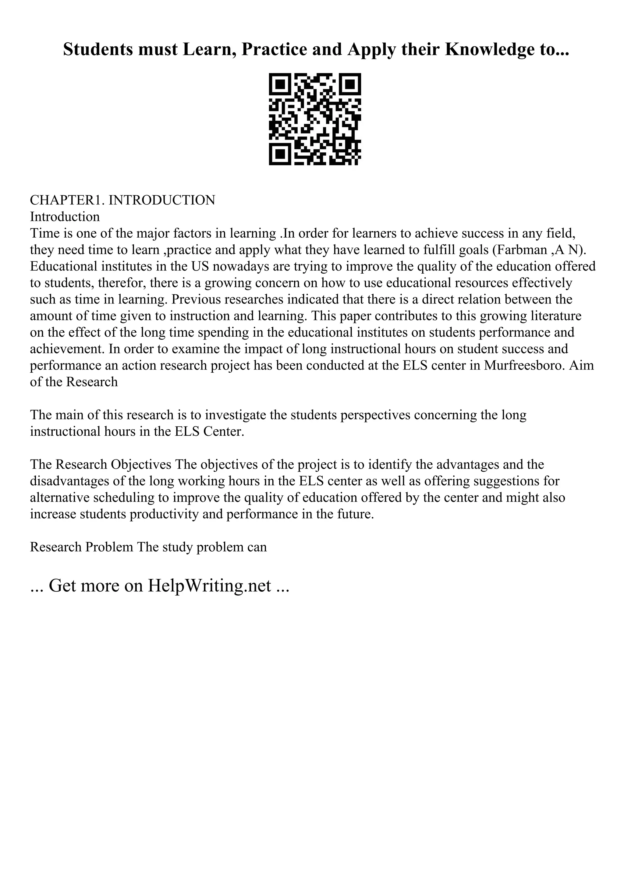 Students must Learn, Practice and Apply their Knowledge to...
CHAPTER1. INTRODUCTION
Introduction
Time is one of the major factors in learning .In order for learners to achieve success in any field,
they need time to learn ,practice and apply what they have learned to fulfill goals (Farbman ,A N).
Educational institutes in the US nowadays are trying to improve the quality of the education offered
to students, therefor, there is a growing concern on how to use educational resources effectively
such as time in learning. Previous researches indicated that there is a direct relation between the
amount of time given to instruction and learning. This paper contributes to this growing literature
on the effect of the long time spending in the educational institutes on students performance and
achievement. In order to examine the impact of long instructional hours on student success and
performance an action research project has been conducted at the ELS center in Murfreesboro. Aim
of the Research
The main of this research is to investigate the students perspectives concerning the long
instructional hours in the ELS Center.
The Research Objectives The objectives of the project is to identify the advantages and the
disadvantages of the long working hours in the ELS center as well as offering suggestions for
alternative scheduling to improve the quality of education offered by the center and might also
increase students productivity and performance in the future.
Research Problem The study problem can
... Get more on HelpWriting.net ...
 