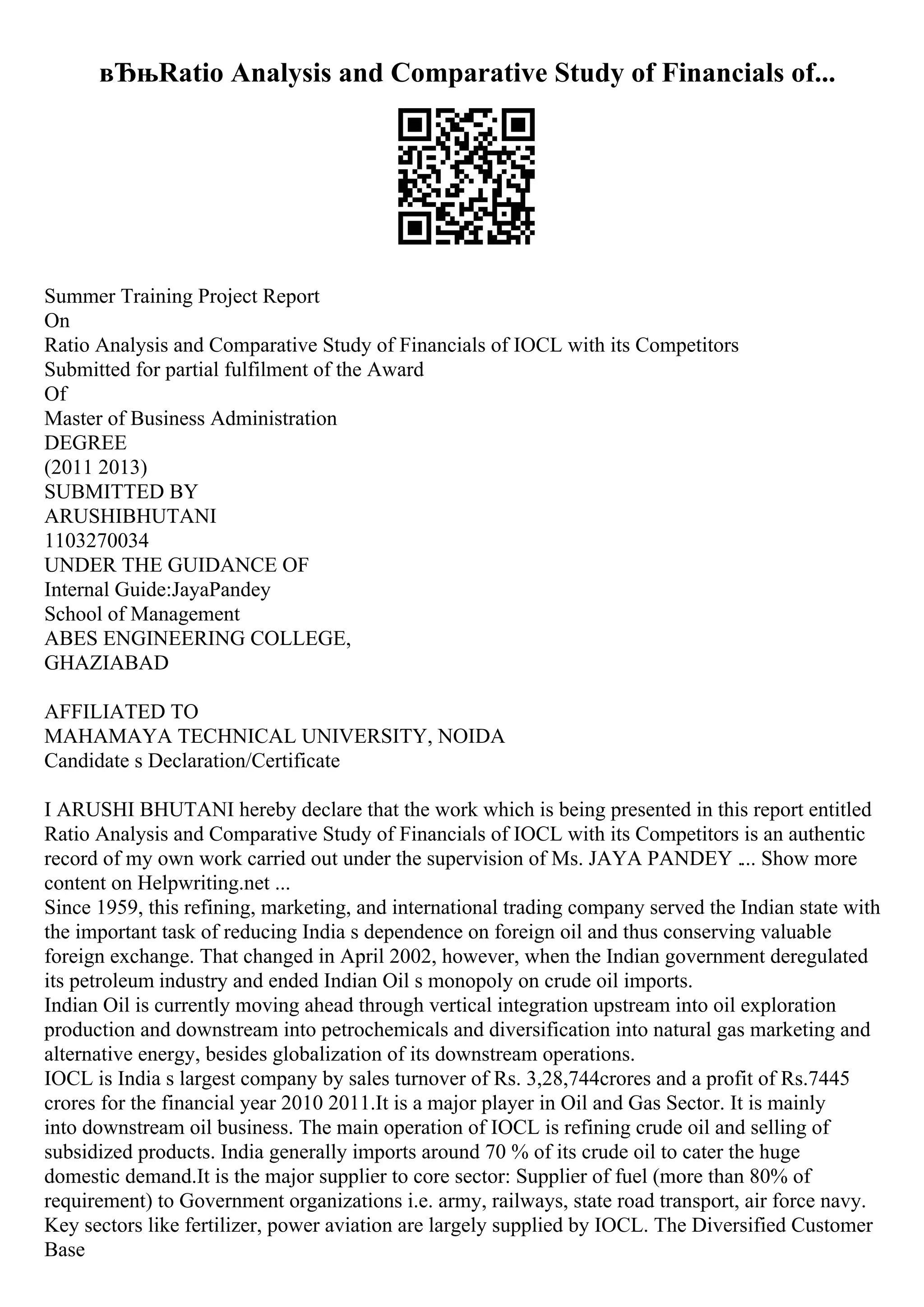 вЂњRatio Analysis and Comparative Study of Financials of...
Summer Training Project Report
On
Ratio Analysis and Comparative Study of Financials of IOCL with its Competitors
Submitted for partial fulfilment of the Award
Of
Master of Business Administration
DEGREE
(2011 2013)
SUBMITTED BY
ARUSHIBHUTANI
1103270034
UNDER THE GUIDANCE OF
Internal Guide:JayaPandey
School of Management
ABES ENGINEERING COLLEGE,
GHAZIABAD
AFFILIATED TO
MAHAMAYA TECHNICAL UNIVERSITY, NOIDA
Candidate s Declaration/Certificate
I ARUSHI BHUTANI hereby declare that the work which is being presented in this report entitled
Ratio Analysis and Comparative Study of Financials of IOCL with its Competitors is an authentic
record of my own work carried out under the supervision of Ms. JAYA PANDEY .... Show more
content on Helpwriting.net ...
Since 1959, this refining, marketing, and international trading company served the Indian state with
the important task of reducing India s dependence on foreign oil and thus conserving valuable
foreign exchange. That changed in April 2002, however, when the Indian government deregulated
its petroleum industry and ended Indian Oil s monopoly on crude oil imports.
Indian Oil is currently moving ahead through vertical integration upstream into oil exploration
production and downstream into petrochemicals and diversification into natural gas marketing and
alternative energy, besides globalization of its downstream operations.
IOCL is India s largest company by sales turnover of Rs. 3,28,744crores and a profit of Rs.7445
crores for the financial year 2010 2011.It is a major player in Oil and Gas Sector. It is mainly
into downstream oil business. The main operation of IOCL is refining crude oil and selling of
subsidized products. India generally imports around 70 % of its crude oil to cater the huge
domestic demand.It is the major supplier to core sector: Supplier of fuel (more than 80% of
requirement) to Government organizations i.e. army, railways, state road transport, air force navy.
Key sectors like fertilizer, power aviation are largely supplied by IOCL. The Diversified Customer
Base
 