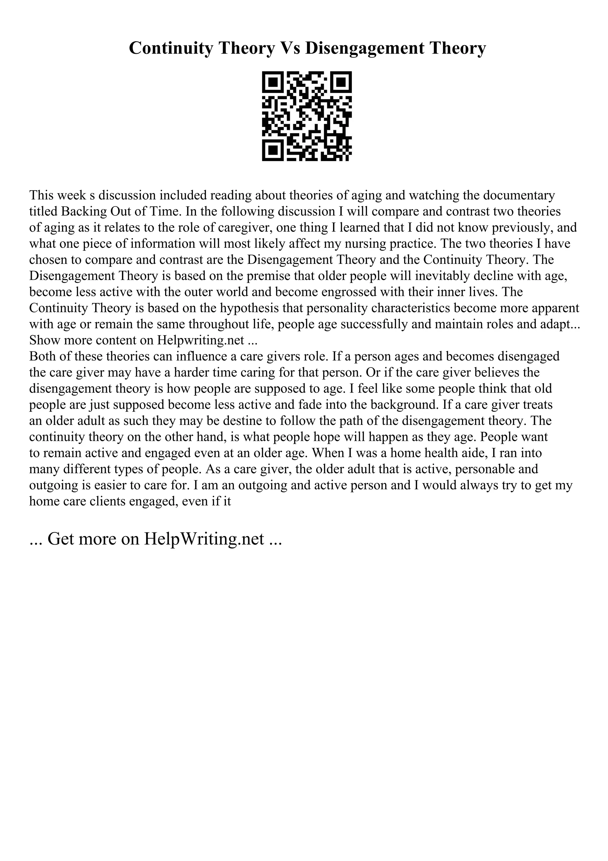 Continuity Theory Vs Disengagement Theory
This week s discussion included reading about theories of aging and watching the documentary
titled Backing Out of Time. In the following discussion I will compare and contrast two theories
of aging as it relates to the role of caregiver, one thing I learned that I did not know previously, and
what one piece of information will most likely affect my nursing practice. The two theories I have
chosen to compare and contrast are the Disengagement Theory and the Continuity Theory. The
Disengagement Theory is based on the premise that older people will inevitably decline with age,
become less active with the outer world and become engrossed with their inner lives. The
Continuity Theory is based on the hypothesis that personality characteristics become more apparent
with age or remain the same throughout life, people age successfully and maintain roles and adapt...
Show more content on Helpwriting.net ...
Both of these theories can influence a care givers role. If a person ages and becomes disengaged
the care giver may have a harder time caring for that person. Or if the care giver believes the
disengagement theory is how people are supposed to age. I feel like some people think that old
people are just supposed become less active and fade into the background. If a care giver treats
an older adult as such they may be destine to follow the path of the disengagement theory. The
continuity theory on the other hand, is what people hope will happen as they age. People want
to remain active and engaged even at an older age. When I was a home health aide, I ran into
many different types of people. As a care giver, the older adult that is active, personable and
outgoing is easier to care for. I am an outgoing and active person and I would always try to get my
home care clients engaged, even if it
... Get more on HelpWriting.net ...
 