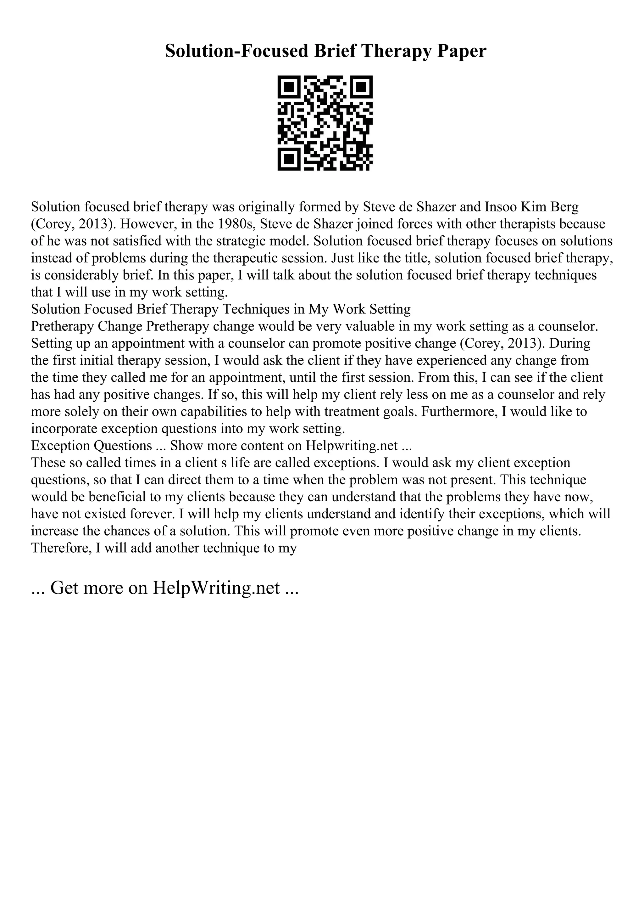 Solution-Focused Brief Therapy Paper
Solution focused brief therapy was originally formed by Steve de Shazer and Insoo Kim Berg
(Corey, 2013). However, in the 1980s, Steve de Shazer joined forces with other therapists because
of he was not satisfied with the strategic model. Solution focused brief therapy focuses on solutions
instead of problems during the therapeutic session. Just like the title, solution focused brief therapy,
is considerably brief. In this paper, I will talk about the solution focused brief therapy techniques
that I will use in my work setting.
Solution Focused Brief Therapy Techniques in My Work Setting
Pretherapy Change Pretherapy change would be very valuable in my work setting as a counselor.
Setting up an appointment with a counselor can promote positive change (Corey, 2013). During
the first initial therapy session, I would ask the client if they have experienced any change from
the time they called me for an appointment, until the first session. From this, I can see if the client
has had any positive changes. If so, this will help my client rely less on me as a counselor and rely
more solely on their own capabilities to help with treatment goals. Furthermore, I would like to
incorporate exception questions into my work setting.
Exception Questions ... Show more content on Helpwriting.net ...
These so called times in a client s life are called exceptions. I would ask my client exception
questions, so that I can direct them to a time when the problem was not present. This technique
would be beneficial to my clients because they can understand that the problems they have now,
have not existed forever. I will help my clients understand and identify their exceptions, which will
increase the chances of a solution. This will promote even more positive change in my clients.
Therefore, I will add another technique to my
... Get more on HelpWriting.net ...
 