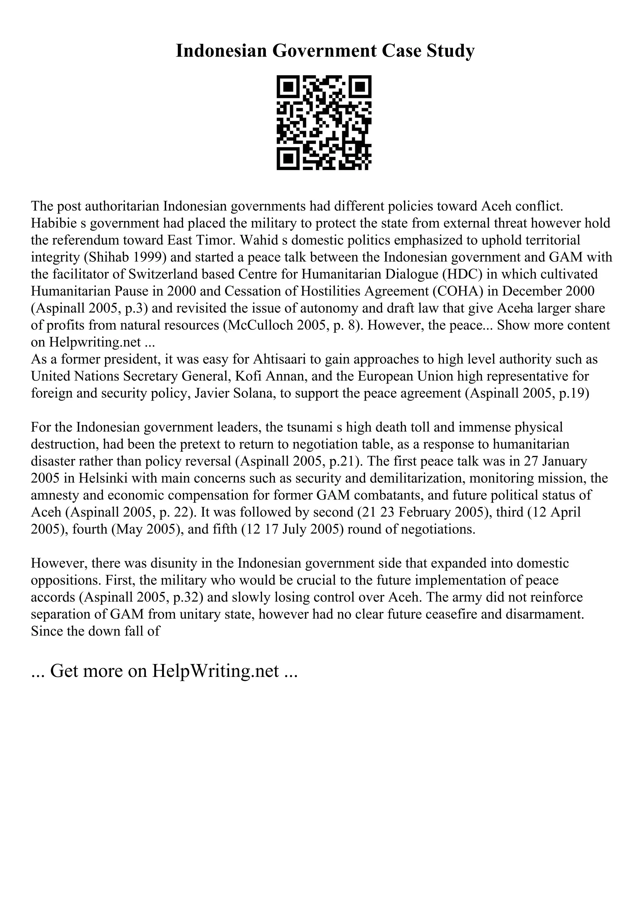 Indonesian Government Case Study
The post authoritarian Indonesian governments had different policies toward Aceh conflict.
Habibie s government had placed the military to protect the state from external threat however hold
the referendum toward East Timor. Wahid s domestic politics emphasized to uphold territorial
integrity (Shihab 1999) and started a peace talk between the Indonesian government and GAM with
the facilitator of Switzerland based Centre for Humanitarian Dialogue (HDC) in which cultivated
Humanitarian Pause in 2000 and Cessation of Hostilities Agreement (COHA) in December 2000
(Aspinall 2005, p.3) and revisited the issue of autonomy and draft law that give Aceha larger share
of profits from natural resources (McCulloch 2005, p. 8). However, the peace... Show more content
on Helpwriting.net ...
As a former president, it was easy for Ahtisaari to gain approaches to high level authority such as
United Nations Secretary General, Kofi Annan, and the European Union high representative for
foreign and security policy, Javier Solana, to support the peace agreement (Aspinall 2005, p.19)
For the Indonesian government leaders, the tsunami s high death toll and immense physical
destruction, had been the pretext to return to negotiation table, as a response to humanitarian
disaster rather than policy reversal (Aspinall 2005, p.21). The first peace talk was in 27 January
2005 in Helsinki with main concerns such as security and demilitarization, monitoring mission, the
amnesty and economic compensation for former GAM combatants, and future political status of
Aceh (Aspinall 2005, p. 22). It was followed by second (21 23 February 2005), third (12 April
2005), fourth (May 2005), and fifth (12 17 July 2005) round of negotiations.
However, there was disunity in the Indonesian government side that expanded into domestic
oppositions. First, the military who would be crucial to the future implementation of peace
accords (Aspinall 2005, p.32) and slowly losing control over Aceh. The army did not reinforce
separation of GAM from unitary state, however had no clear future ceasefire and disarmament.
Since the down fall of
... Get more on HelpWriting.net ...
 