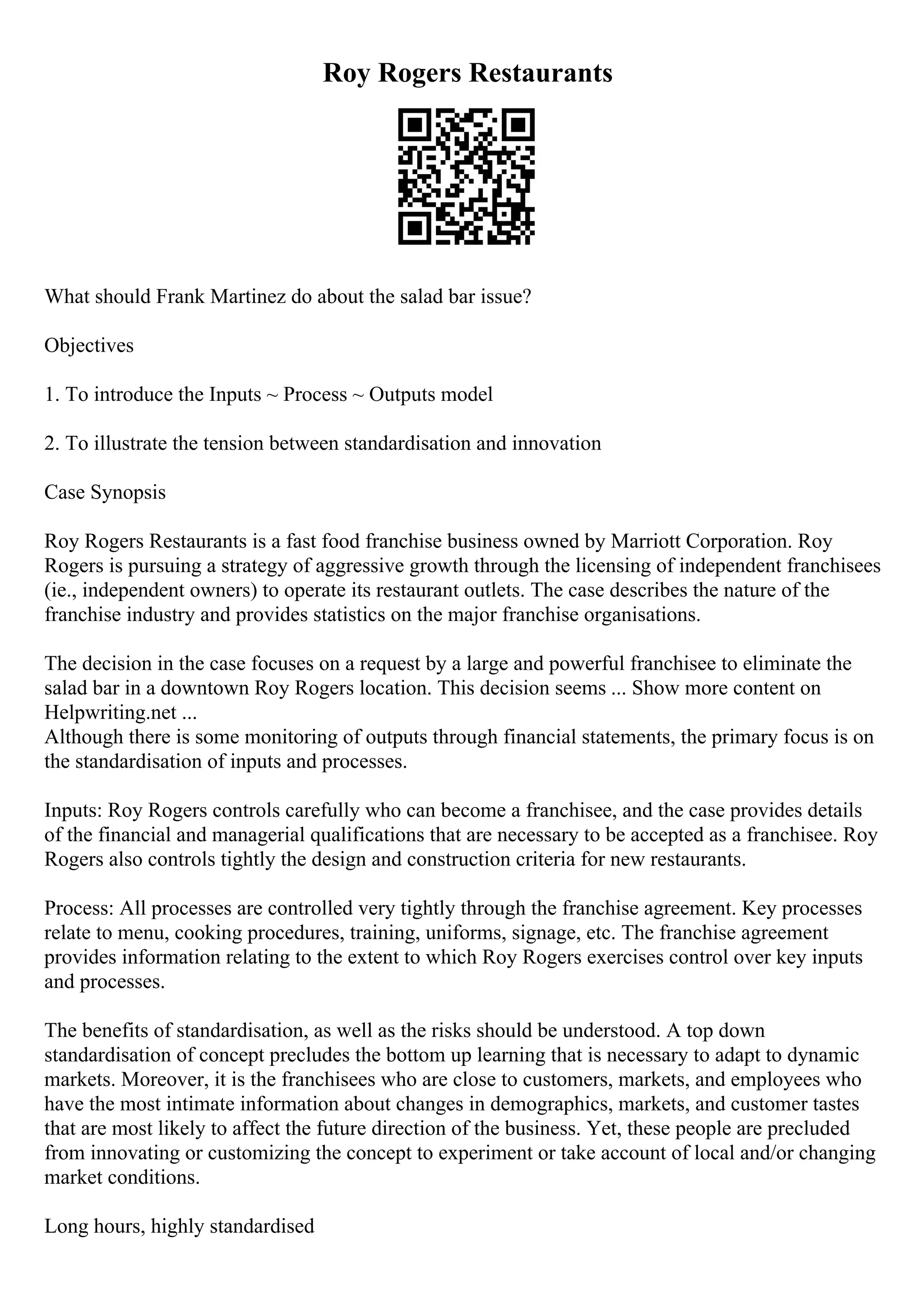 Roy Rogers Restaurants
What should Frank Martinez do about the salad bar issue?
Objectives
1. To introduce the Inputs ~ Process ~ Outputs model
2. To illustrate the tension between standardisation and innovation
Case Synopsis
Roy Rogers Restaurants is a fast food franchise business owned by Marriott Corporation. Roy
Rogers is pursuing a strategy of aggressive growth through the licensing of independent franchisees
(ie., independent owners) to operate its restaurant outlets. The case describes the nature of the
franchise industry and provides statistics on the major franchise organisations.
The decision in the case focuses on a request by a large and powerful franchisee to eliminate the
salad bar in a downtown Roy Rogers location. This decision seems ... Show more content on
Helpwriting.net ...
Although there is some monitoring of outputs through financial statements, the primary focus is on
the standardisation of inputs and processes.
Inputs: Roy Rogers controls carefully who can become a franchisee, and the case provides details
of the financial and managerial qualifications that are necessary to be accepted as a franchisee. Roy
Rogers also controls tightly the design and construction criteria for new restaurants.
Process: All processes are controlled very tightly through the franchise agreement. Key processes
relate to menu, cooking procedures, training, uniforms, signage, etc. The franchise agreement
provides information relating to the extent to which Roy Rogers exercises control over key inputs
and processes.
The benefits of standardisation, as well as the risks should be understood. A top down
standardisation of concept precludes the bottom up learning that is necessary to adapt to dynamic
markets. Moreover, it is the franchisees who are close to customers, markets, and employees who
have the most intimate information about changes in demographics, markets, and customer tastes
that are most likely to affect the future direction of the business. Yet, these people are precluded
from innovating or customizing the concept to experiment or take account of local and/or changing
market conditions.
Long hours, highly standardised
 