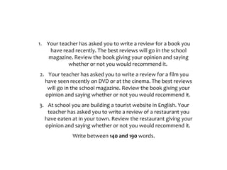 1. Your teacher has asked you to write a review for a book you
have read recently. The best reviews will go in the school
magazine. Review the book giving your opinion and saying
whether or not you would recommend it.
2. Your teacher has asked you to write a review for a film you
have seen recently on DVD or at the cinema. The best reviews
will go in the school magazine. Review the book giving your
opinion and saying whether or not you would recommend it.
3. At school you are building a tourist website in English. Your
teacher has asked you to write a review of a restaurant you
have eaten at in your town. Review the restaurant giving your
opinion and saying whether or not you would recommend it.
Write between 140 and 190 words.
 