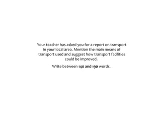 Your teacher has asked you for a report on transport
in your local area. Mention the main means of
transport used and suggest how transport facilities
could be improved.
Write between 140 and 190 words.
 