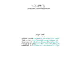 Images credit
Slides 1-2, 9, 19, 24 http://www.flickr.com/photos/un_photo/
Slide 3,11, 20, 25 http://www.flickr.com/photos/loop_oh/
Slide 4, 12, 21, 26 http://www.flickr.com/photos/iguanajo/
Slides 5-7, 13, 22, 27 http://www.flickr.com/photos/didmyself/
Slide 10, 14-17, 28 http://www.flickr.com/photos/s-t-r-a-n-g-e/
KENIA SANTOS
Contact: kenia_crissantos@hotmail.com
 