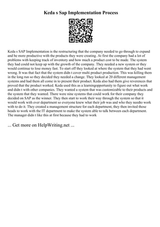 Keda s Sap Implementation Process
Keda s SAP Implementation is the restructuring that the company needed to go through to expand
and be more productive with the products they were creating. At first the company had a lot of
problems with keeping track of inventory and how much a product cost to be made. The system
they had could not keep up with the growth of the company. They needed a new system or they
would continue to lose money fast. To start off they looked at where the system that they had went
wrong. It was that fact that the system didn t cover multi product production. This was killing them
in the long run so they decided they needed a change. They looked at 20 different management
systems and had them all come in to present their product. Keda also had them give reverences that
proved that the product worked. Keda used this as a learningopportunity to figure out what work
and didn t with other companies. They wanted a system that was customizable to their products and
the system that they wanted. There were nine systems that could work for their company they
decided on SAP as the winner. They then start to work their way through the system so that it
would work with ever department so everyone knew what their job was and who they needto work
with to do it. They created a management structure for each department, they then invited those
heads to work with the IT department to make the system able to talk between each department.
The manager didn t like this at first because they had to work
... Get more on HelpWriting.net ...
 